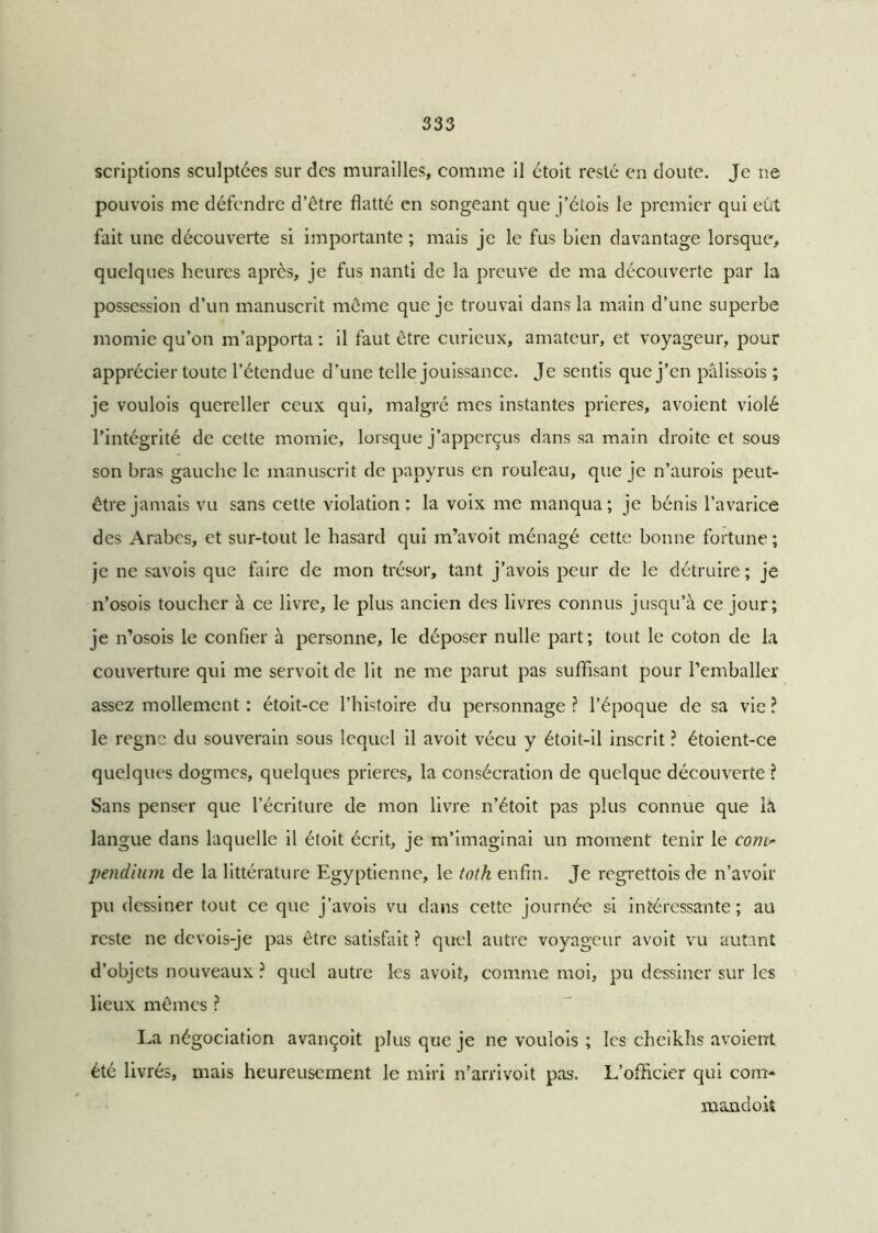 scriptions sculptées sur des murailles, comme il étoit resté en doute. Je ne pouvois me défendre d’être flatté en songeant que j’étois le premier qui eût fait une découverte si importante ; mais je le fus bien davantage lorsque, quelques heures après, je fus nanti de la preuve de ma découverte par la possession d’un manuscrit même que je trouvai dans la main d’une superbe momie qu’on m’apporta : il faut être curieux, amateur, et voyageur, pour apprécier toute l’étendue d’une telle jouissance. Je sentis que j’en pâlissois ; je voulois quereller ceux qui, malgré mes instantes prières, avoient violé l’intégrité de cette momie, lorsque j’apperçus dans sa main droite et sous son bras gauche le manuscrit de papyrus en rouleau, que je n’aurois peut- être jamais vu sans cette violation: la voix me manqua; je bénis l’avarice des Arabes, et sur-tout le hasard qui m’avoit ménagé cette bonne fortune; je ne savois que faire de mon trésor, tant j’avois peur de le détruire; je n’osois toucher à ce livre, le plus ancien des livres connus jusqu’à ce jour; je n’osois le confier à personne, le déposer nulle part; tout le coton de la couverture qui me servoit de lit ne me parut pas suffisant pour l’emballer assez mollement : étoit-ce l’histoire du personnage ? l’époque de sa vie ? le règne du souverain sous lequel il avoit vécu y étoit-il inscrit ? étoient-ce quelques dogmes, quelques prières, la consécration de quelque découverte ? Sans penser que l’écriture de mon livre n’étoit pas plus connue que la langue dans laquelle il étoit écrit, je m’imaginai un moment tenir le com- pendium de la littérature Egyptienne, le toth enfin. Je regrettois de n’avoir pu dessiner tout ce que j’avois vu dans cette journée si intéressante; au reste ne devois-je pas être satisfait ? quel autre voyageur avoit vu autant d’objets nouveaux ? quel autre les avoit, comme moi, pu dessiner sur les lieux mêmes ? La négociation avançoit plus que je ne voulois ; les cheikhs avoient été livrés, mais heureusement le miri n’arrivoit pas. L’officier qui com* mandoit