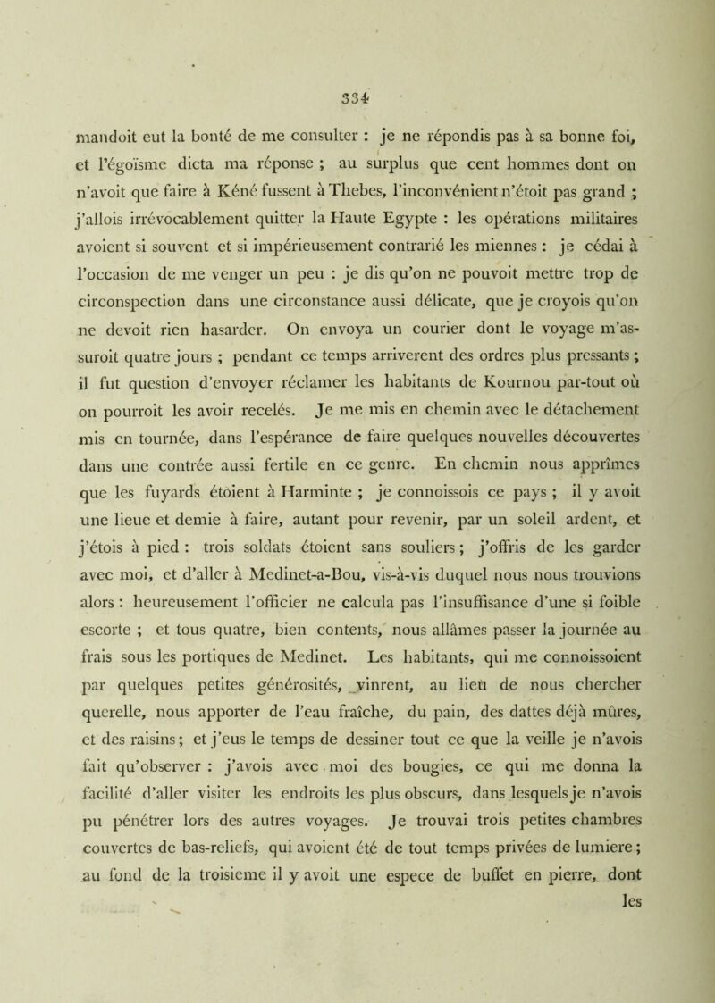 334? mandoit eut la bonté de me consulter : je ne répondis pas à sa bonne foi, et l’égoïsme dicta ma réponse ; au surplus que cent hommes dont on n’avoit que faire à Kéné fussent à Thebes, l’inconvénient n’étoit pas grand ; j’allois irrévocablement quitter la Haute Egypte : les opérations militaires avoient si souvent et si impérieusement contrarié les miennes : je cédai à l’occasion de me venger un peu : je dis qu’on ne pouvoit mettre trop de circonspection dans une circonstance aussi délicate, que je croyois qu’on ne devoit rien hasarder. On envoya un courier dont le voyage m’as- suroit quatre jours ; pendant ce temps arrivèrent des ordres plus pressants ; il fut question d’envoyer réclamer les habitants de Kournou par-tout où on pourroit les avoir recelés. Je me mis en chemin avec le détachement mis en tournée, dans l’espérance de faire quelques nouvelles découvertes dans une contrée aussi fertile en ce genre. En chemin nous apprîmes que les fuyards étoient à Harminte ; je connoissois ce pays ; il y avoit une lieue et demie à faire, autant pour revenir, par un soleil ardent, et j’étois à pied : trois soldats étoient sans souliers ; j’offris de les garder avec moi, et d’aller à Medinet-a-Bou, vis-à-vis duquel nous nous trouvions alors : heureusement l’officier ne calcula pas l’insuffisance d’une si foible escorte ; et tous quatre, bien contents, nous allâmes passer la journée au frais sous les portiques de Medinet. Les habitants, qui me connoissoient par quelques petites générosités, vinrent, au lieii de nous chercher querelle, nous apporter de l’eau fraîche, du pain, des dattes déjà mûres, et des raisins; et j’eus le temps de dessiner tout ce que la veille je n’avois fait qu’observer: j’avois avec. moi des bougies, ce qui me donna la facilité d’aller visiter les endroits les plus obscurs, dans lesquels je n’avois pu pénétrer lors des autres voyages. Je trouvai trois petites chambres couvertes de bas-reliefs, qui avoient été de tout temps privées de lumière ; au fond de la troisième il y avoit une espece de buffet en pierre, dont les