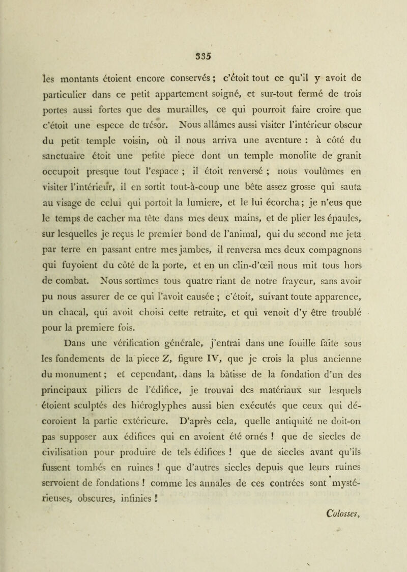 les montants étoient encore conservés ; c’étoit tout ce qu’il y avoit de particulier dans ce petit appartement soigné, et sur-tout fermé de trois portes aussi fortes que des murailles, ce qui pourroit faire croire que c’étoit une espece de trésor. Nous allâmes aussi visiter l’intérieur obscur du petit temple voisin, où il nous arriva une aventure : à côté du sanctuaire étoit une petite piece dont un temple monolite de granit occupoit presque tout l’espace ; il étoit renversé ; nous voulûmes en visiter l’intérieur, il en sortit tout-à-coup une bête assez grosse qui sauta au visage de celui qui portoit la lumière, et le lui écorcha ; je n’eus que le temps de cacher ma tête dans mes deux mains, et de plier les épaules, sur lesquelles je reçus le premier bond de l’animal, qui du second me jeta par terre en passant entre mes jambes, il renversa mes deux compagnons qui fuyoient du côté de la porte, et en un clin-d’œil nous mit tous hors de combat. Nous sortîmes tous quatre riant de notre frayeur, sans avoir pu nous assurer de ce qui l’avoit causée ; c’étoit, suivant toute apparence, un chacal, qui avoit choisi cette retraite, et qui venoit d’y être troublé pour la première fois. Dans une vérification générale, j’entrai dans une fouille faite sous les fondements de la piece Z, figure IV, que je crois la plus ancienne du monument ; et cependant, dans la bâtisse de la fondation d’un des principaux piliers de l’édifice, je trouvai des matériaux sur lesquels étoient sculptés des hiéroglyphes aussi bien exécutés que ceux qui dé- coroient la partie extérieure. D’après cela, quelle antiquité ne doit-on pas supposer aux édifices qui en avoient été ornés ! que de siècles de civilisation pour produire de tels édifices ! que de siècles avant qu’ils fussent tombés en ruines ! que d’autres siècles depuis que leurs ruines servoient de fondations ! comme les annales de ces contrées sont mysté- rieuses, obscures, infinies ! Colosses,