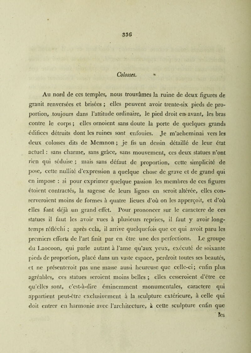 Colosses. » Au nord de ces temples, nous trouvâmes la ruine de deux figures de granit renversées et brisées ; elles peuvent avoir trente-six pieds de pro- portion, toujours dans l’attitude ordinaire, le pied droit en avant, les bras contre le corps ; elles ornoient sans doute la porte de quelques grands édifices détruits dont les ruines sont enfouies. Je m’acheminai vers les deux colosses dits de Memnon ; je fis un dessin détaillé de leur état actuel : sans charme, sans grâce, sans mouvement, ces deux statues n’ont rien qui séduise ; mais sans défaut de proportion, cette simplicité de pose, cette nullité d’expression a quelque chose de grave et de grand qui en impose : si pour exprimer quelque passion les membres de ces figures étoient contractés, la sagesse de leurs lignes en seroit altérée, elles con- serveroient moins de formes à quatre lieues d’où on les apperçoit, et d’où elles font déjà un grand effet. Pour prononcer sur le caractère de ces statues il faut les avoir vues à plusieurs reprises, il faut y avoir long- temps réfléchi ; après cela, il arrive quelquefois que ce qui avoit paru les premiers efforts de l’art finit par en être une des perfections. Le groupe du Laocoon, qui parle autant à l’ame qu’aux yeux, exécuté de soixante pieds de proportion, placé dans un vaste espace, perdroit toutes ses beautés, et ne présenteroit pas une masse aussi heureuse que celle-ci; enfin plus agréables, ces statues seroient moins belles ; elles cesseroient d’être ce qu’elles sont, c’est-à-dire éminemment monumentales, caractère qui appartient peut-être exclusivement à la sculpture extérieure, à celle qui doit entrer en harmonie avec l’architecture, à cette sculpture enfin que les