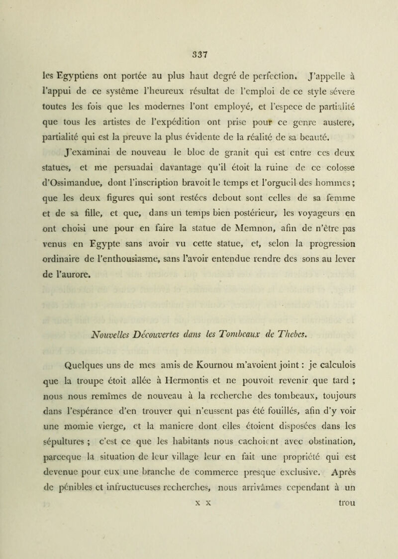 les Egyptiens ont portée au plus haut degré de perfection, J’appelle à l’appui de ce système l’heureux résultat de l’emploi de ce style sévere toutes les fois que les modernes l’ont employé, et l’espece de partialité que tous les artistes de l’expédition ont prise pour ce genre austere, partialité qui est la preuve la plus évidente de la réalité de sa beauté. J’examinai de nouveau le bloc de granit qui est entre ces deux statues, et me persuadai davantage qu’il étoit la ruine de ce colosse d’Ossimandue, dont l’inscription bravoit le temps et l’orgueil des hommes ; que les deux figures qui sont restées debout sont celles de sa femme et de sa fille, et que, dans un temps bien postérieur, les voyageurs en ont choisi une pour en faire la statue de Memnon, afin de n’être pas venus en Egypte sans avoir vu cette statue, et, selon la progression ordinaire de l’enthousiasme, sans l’avoir entendue rendre des sons au lever de l’aurore. Nouvelles Decouvertes dans les Tombeaux de Thebes. Quelques uns de mes amis de Kournou m’avoient joint : je calculois que la troupe étoit allée à Hermontis et ne pouvoit revenir que tard ; nous nous remîmes de nouveau à la recherche des tombeaux, toujours dans l’espérance d’en trouver qui n’eussent pas été fouillés, afin d’y voir une momie vierge, et la maniéré dont elles étoient disposées dans les sépultures ; c’est ce que les habitants nous cachoicnt avec obstination, pareeque la situation de leur village leur en fait une propriété qui est devenue pour eux une branche de commerce presque exclusive. Après de pénibles et infructueuses recherches, nous arrivâmes cependant à un x x trou
