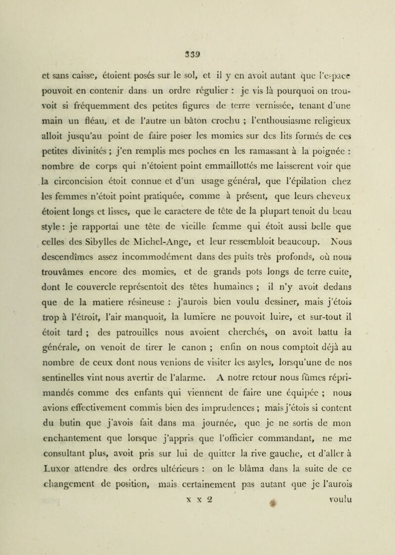 et sans caisse, étoient posés sur le sol, et il y en avoit autant que l’espace pouvoit en contenir dans un ordre régulier : je vis là pourquoi on trou- voit si fréquemment des petites figures de terre vernissée, tenant d’une main un fléau, et de l’autre un bâton crochu ; l’enthousiasme religieux alloit jusqu’au point de faire poser les momies sur des lits formés de ces petites divinités ; j’en remplis mes poches en les ramassant à la poignée : nombre de corps qui n’étoient point emmaillottés me laissèrent voir que la circoncision étoit connue et d’un usage général, que l’épilation chez les femmes n’étoit point pratiquée, comme à présent, que leurs cheveux étoient longs et lisses, que le caractère de tête de la plupart tenoit du beau style : je rapportai une tête de vieille femme qui étoit aussi belle que celles des Sibylles de Michel-Ange, et leur ressembloit beaucoup. Nous descendîmes assez incommodément dans des puits très profonds, où nous trouvâmes encore des momies, et de grands pots longs de terre cuite^ dont le couvercle représentoit des têtes humaines ; il n’y avoit dedans que de la matière résineuse : j’aurois bien voulu dessiner, mais j’étois trop à l’étroit, l’air manquoit, la lumière ne pouvoit luire, et sur-tout il étoit tard ; des patrouilles nous avoient cherchés, on avoit battu la générale, on venoit de tirer le canon ; enfin on nous comptoit déjà au nombre de ceux dont nous venions de visiter les asyles, lorsqu’une de nos sentinelles vint nous avertir de l’alarme. A notre retour nous fûmes répri- mandés comme des enfants qui viennent de faire une équipée ; nous avions effectivement commis bien des imprudences; mais j’étois si content du butin que j’avois fait dans ma journée, que je ne sortis de mon enchantement que lorsque j’appris que l’officier commandant, ne me consultant plus, avoit pris sur lui de quitter la rive gauche, et d’aller à Luxor attendre des ordres ultérieurs : on le blâma dans la suite de ce changement de position, mais certainement pas autant que je l’aurois x x 2 voulu