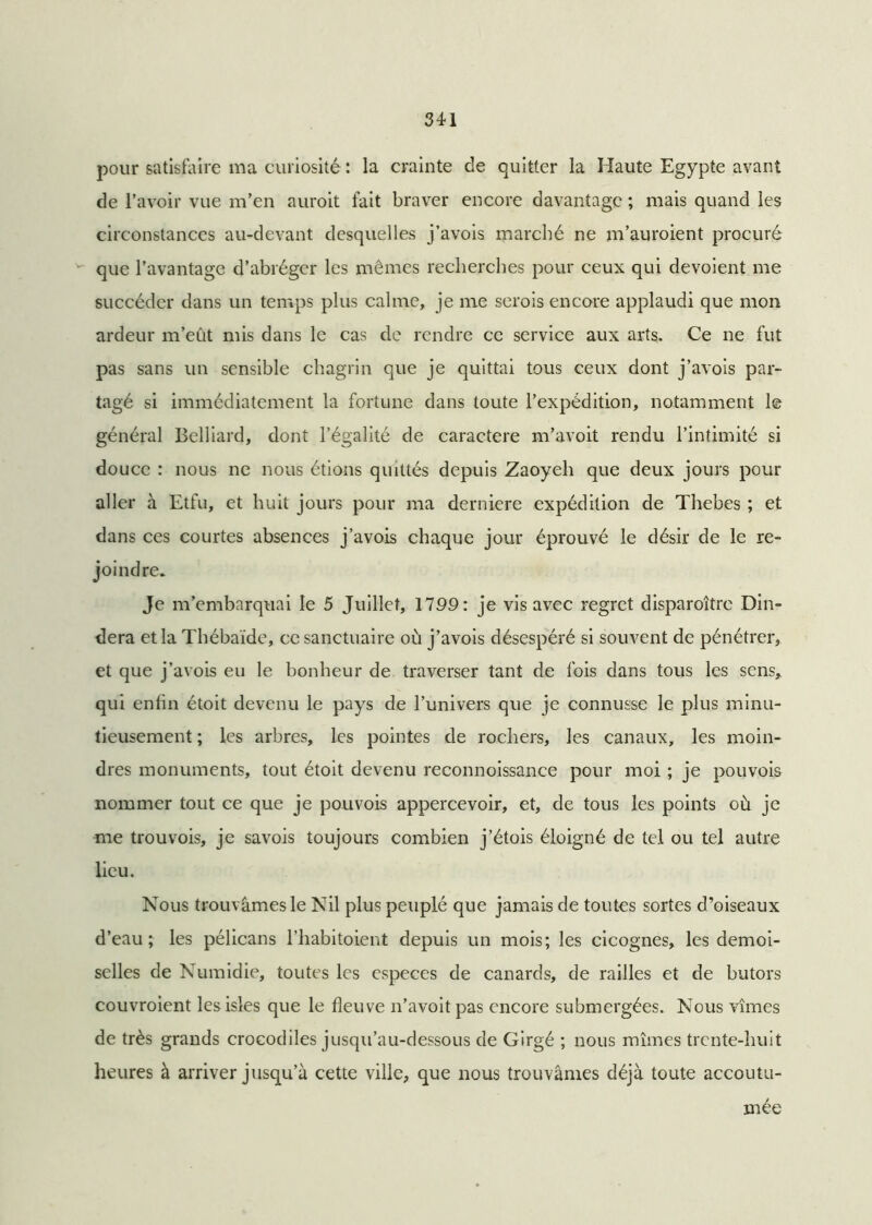 pour satisfaire ma curiosité : la crainte de quitter la Haute Egypte avant de l’avoir vue m’en auroit fait braver encore davantage ; mais quand les circonstances au-devant desquelles j’avois marché ne m’auroient procuré que l’avantage d’abréger les mêmes recherches pour ceux qui dévoient me succéder dans un temps plus calme, je me serois encore applaudi que mon ardeur m’eût mis dans le cas de rendre ce service aux arts. Ce ne fut pas sans un sensible chagrin que je quittai tous ceux dont j’avois par- tagé si immédiatement la fortune dans toute l’expédition, notamment le général Belliard, dont l’égalité de caractère m’avoit rendu l’intimité si douce : nous ne nous étions quittés depuis Zaoyeh que deux jours pour aller à Etfu, et huit jours pour ma derniere expédition de Thebes ; et dans ces courtes absences j’avois chaque jour éprouvé le désir de le re- joindre. Je m’embarquai le 5 Juillet, 1799: je vis avec regret disparoître Din- dera et la Thébaïde, ce sanctuaire où j’avois désespéré si souvent de pénétrer, et que j’avois eu le bonheur de traverser tant de fois dans tous les sens* qui enfin étoit devenu le pays de l’univers que je connusse le plus minu- tieusement ; les arbres, les pointes de rochers, les canaux, les moin- dres monuments, tout étoit devenu reconnoissance pour moi ; je pouvois nommer tout ce que je pouvois appercevoir, et, de tous les points où je me trouvois, je savois toujours combien j’étois éloigné de tel ou tel autre lieu. Nous trouvâmes le Nil plus peuplé que jamais de toutes sortes d’oiseaux d’eau; les pélicans l’habitoient depuis un mois; les cicognes, les demoi- selles de Numidie, toutes les especes de canards, de railles et de butors couvroient lesisles que le fleuve n’avoit pas encore submergées. Nous vîmes de très grands crocodiles jusqu’au-dessous de Girgé ; nous mîmes trente-huit heures à arriver jusqu’à cette ville, que nous trouvâmes déjà toute accoutu- mée