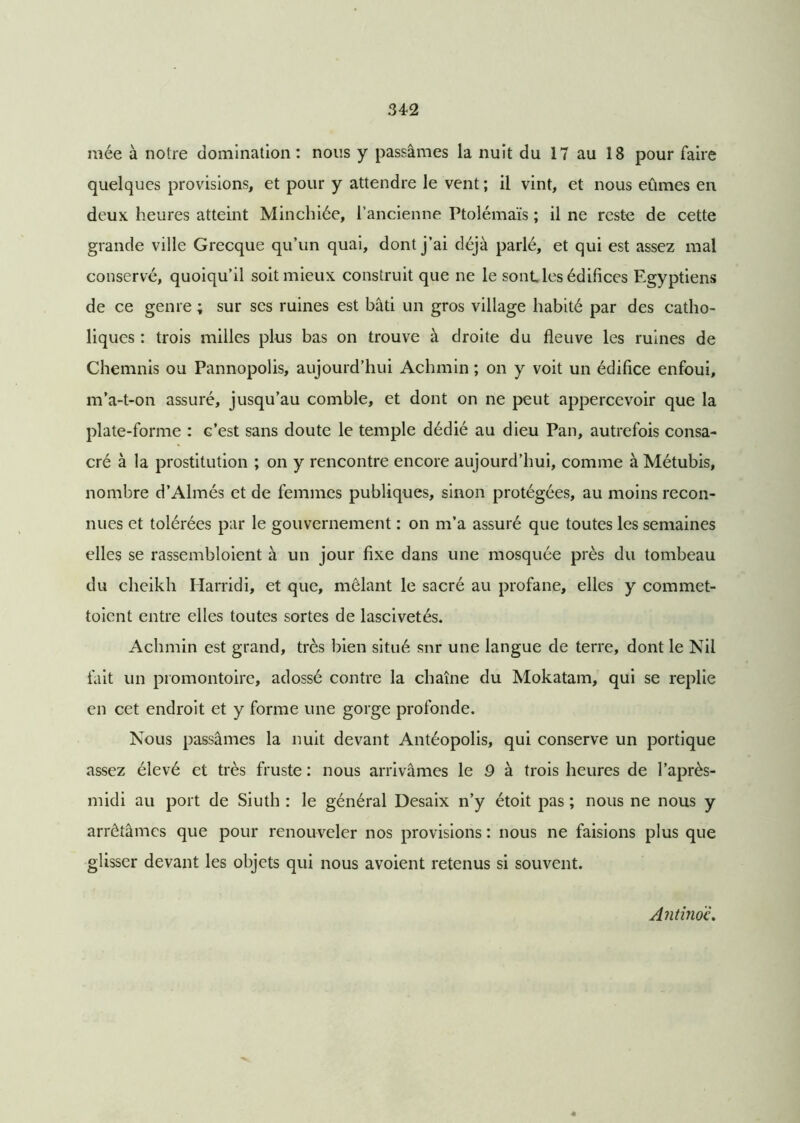 niée à notre domination : nous y passâmes la nuit du 17 au 18 pour faire quelques provisions, et pour y attendre le vent ; il vint, et nous eûmes en deux heures atteint Minchiée, l’ancienne Ptolémaïs ; il ne reste de cette grande ville Grecque qu’un quai, dont j’ai déjà parlé, et qui est assez mal conservé, quoiqu’il soit mieux construit que ne le sont les édifices Egyptiens de ce genre ; sur scs ruines est bâti un gros village habité par des catho- liques : trois milles plus bas on trouve à droite du fleuve les ruines de Chemnis ou Pannopolis, aujourd’hui Achmin ; on y voit un édifice enfoui, m’a-t-on assuré, jusqu’au comble, et dont on ne peut appercevoir que la plate-forme : G’est sans doute le temple dédié au dieu Pan, autrefois consa- cré à la prostitution ; on y rencontre encore aujourd’hui, comme à Métubis, nombre d’Almés et de femmes publiques, sinon protégées, au moins recon- nues et tolérées par le gouvernement : on m’a assuré que toutes les semaines elles se rassembloient à un jour fixe dans une mosquée près du tombeau du cheikh Harridi, et que, mêlant le sacré au profane, elles y commet- toicnt entre elles toutes sortes de lascivetés. Achmin est grand, très bien situé snr une langue de terre, dont le Nil fait un promontoire, adossé contre la chaîne du Mokatam, qui se replie en cet endroit et y forme une gorge profonde. Nous passâmes la nuit devant Antéopolis, qui conserve un portique assez élevé et très fruste : nous arrivâmes le 9 à trois heures de l’après- midi au port de Siuth : le général Desaix n’y étoit pas ; nous ne nous y arrêtâmes que pour renouveler nos provisions : nous ne faisions plus que glisser devant les objets qui nous avoient retenus si souvent. Antino'c.