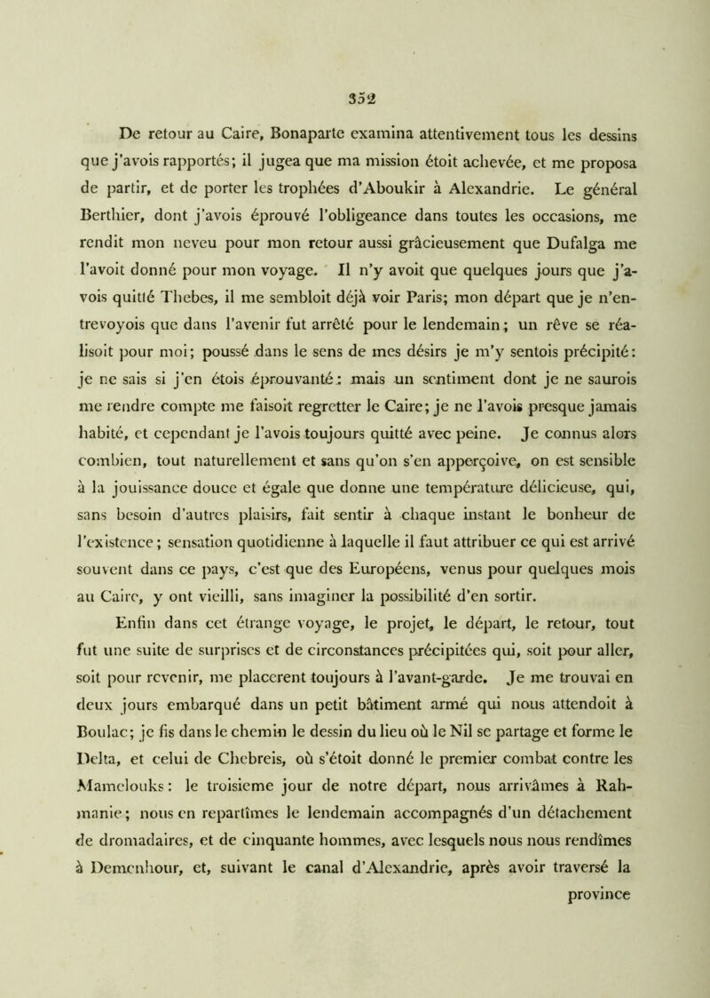 De retour au Caire, Bonaparte examina attentivement tous les dessins que j’avois rapportés; il jugea que ma mission étoit achevée, et me proposa de partir, et de porter les trophées d’Aboukir à Alexandrie. Le général Berthier, dont j’avois éprouvé l’obligeance dans toutes les occasions, me rendit mon neveu pour mon retour aussi gracieusement que Dufalga me l’avoit donné pour mon voyage. Il n’y avoit que quelques jours que j’a- vois quitté Thebes, il me sembloit déjà voir Paris; mon départ que je n’en- trevoyois que dans l’avenir fut arrêté pour le lendemain ; un rêve se réa- lisoit pour moi; poussé dans le sens de mes désirs je m’y sentois précipité: je ne sais si j’en étois éprouvante: mais un sentiment dont je ne saurois me rendre compte me faisoit regretter le Caire; je ne Pavois presque jamais habité, et cependant je Pavois toujours quitté avec peine. Je connus alors combien, tout naturellement et sans qu’on s’en apperçoive, on est sensible à la jouissance douce et égale que donne une température délicieuse, qui, sans besoin d’autres plaisirs, fait sentir à chaque instant le bonheur de l'existence ; sensation quotidienne à laquelle il faut attribuer ce qui est arrivé souvent dans ce pays, c’est que des Européens, venus pour quelques mois au Caire, y ont vieilli, sans imaginer la possibilité d’en sortir. Enfin dans cet étrange voyage, le projet, le départ, le retour, tout fut une suite de surprises et de circonstances précipitées qui, soit pour aller, soit pour revenir, me placèrent toujours à Pavant-garde. Je me trouvai en deux jours embarqué dans un petit bâtiment armé qui nous attendoit à Boulac; je fis dans le chemin le dessin du lieu où le Nil se partage et forme le Delta, et celui de Chebreis, où s’étoit donné le premier combat contre les Mamelouks : le troisième jour de notre départ, nous arrivâmes à Rah- manie ; nous en repartîmes le lendemain accompagnés d’un détachement de dromadaires, et de cinquante hommes, avec lesquels nous nous rendîmes à Demcnhour, et, suivant le canal d’Alexandrie, après avoir traversé la province