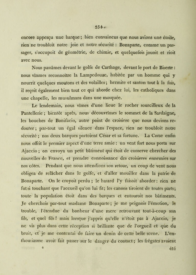 encore apperçu une barque ; bien convaincus que nous avions une étoile, rien ne troubloit notre joie et notre sécurité : Bonaparte, comme un pas- sager, s’occupoit de géométrie, de chimie, et quelquefois jouoit et rioit avec nous. Nous passâmes devant le golfe de Carthage, devant le port de Biserte : nous vînmes reconnoître la Lampedouze, habitée par un homme qui y nourrit quelques moutons et des volailles ; hermite et santon tout à la fois, il reçoit également bien tout ce qui aborde chez lui, les catholiques dans une chapelle, les musulmans dans une mosquée. Le lendemain, nous vîmes d’une lieue le rocher sourcilleux de la Pantellerie ; bientôt après, nous découvrîmes le sommet de la Sardaigne, les bouches de Bonifacio, autre point de croisière que nous devions re- douter ; par-tout un égal silence dans l’espace, rien ne troubloit notre sécurité ; nos deux barques portoient César et sa fortune. La Corse enfin nous offrit le premier aspect d’une terre amie : un vent fort nous porta sur Ajaccio ; on envoya un petit bâtiment qui étoit de conserve chercher des nouvelles de France, et prendre connoissance des croisières ennemies sur nos côtes. Pendant que nous attendions son retour, un coup de vent nous obligea de relâcher dans le golfe, et d’aller mouiller dans la patrie de Bonaparte. On le croyoit perdu ; le hasard l’y faisoit aborder : rien ne fut si touchant que l’accueil qu’on lui fit; les canons tiroient de toutes parts; toute la population étoit dans des barques et entouroit nos bâtiments. Je cherchois par-tout madame Bonaparte ; je me peignois l’émotion, le trouble, l’étendue du bonheur d’une mere retrouvant tout-à-coup son fils, et quel fils ! mais lorsque j’appris qu’elle n’étoit pas à Ajaccio, je ne vis plus dans cette réception si brillante que de l’orgueil et que du bruit, et je me contentai de faire un dessin de cette belle scene. L’en- thousiasme avoit fait passer sur le danger du contact ; les frégates avoient 4 été