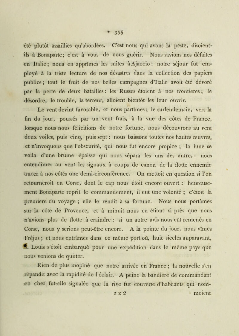 été plutôt assaillies qu’abordées. C’est nous qui avons la peste, disoient- ils à Bonaparte; c’est à vous de nous guérir. Nous savions nos défaites en Italie; nous en apprîmes les suites à Ajaccio: notre séjour fut em- ployé à la triste lecture de nos désastres dans la collection des papiers publics ; tout le fruit de nos belles campagnes d’Italie avoit été dévoré par la perte de deux batailles : les Russes étoient à nos frontières ; le désordre, le trouble, la terreur, alloient bientôt les leur ouvrir. Le vent devint favorable, et nous partîmes ; le surlendemain, vers 1a. fin du jour, poussés par un vent frais, à la vue des côtes de France, lorsque nous nous félicitions de notre fortune, nous découvrons au vent deux voiles, puis cinq, puis sept : nous baissons toutes nos hautes œuvres, et n’invoquons que l’obscurité, qui nous fut encore propice ; la lune se voila d’une brume épaisse qui nous sépara les uns des autres : nous entendîmes au vent les signaux à coups de canon de la flotte ennemie tracer à nos côtés une demi-circonférence. On mettoit en question si l’on retourneroit en Corse, dont le cap nous étoit encore ouvert : heureuse- ment Bonaparte reprit le commandement, il eut une volonté ; c’étoit la première du voyage ; elle le rendit à sa fortune. Nous nous portâmes sur la côte de Provence, et à minuit nous en étions si près que nous n'avions plus de flotte â craindre : si un autre avis nous eût rcmenés en Corse, nous y serions peut-être encore. A la pointe du jour, nous vîmes Fréjus; et nous entrâmes dans ce même port où, huit siècles auparavant, Louis s’étoit embarqué pour une expédition dans le même pays que nous venions de quitter. Rien de plus inopiné que notre arrivée en France ; la nouvelle s’en répandit avec la rapidité de l’éclair. A peine la bandiere de commandant en chef tut-elle signalée que la rive fut couverte d’habitants qui nom- z z 2 moient