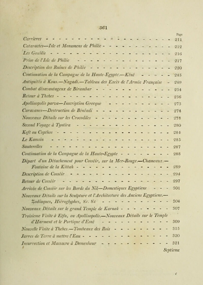 Page Carrières - -- -- -- -- -- -- -- -- -- - 211 Cataractes—Isle et Monumens de Pliilée ------- - - -- 212 Les G oublis ------------------- 216 Prise de l'Isle de Philée --------------- 217 Description des Ruines de Philée - -- -- -- -- -- -- 220 Continuation de la Campagne de la Haute-Egypte.—Z<?72<? - - = - - 245 Antiquités à Kous.—Nagadi.— Tableau des Excès de l'Armée Française - 249 Combat désavantageux de Birambar - -- -- -- -- -- - 254 Retour à Thebes 2 56 Apollinopolis parva—Inscription Grecque - -- -- -- -- - 273 Caravanes—Destruction de Bénéadi ------------ 274 Nouveaux Détails sur les Crocodiles - -- -- -- -- -- - 278 Second Voyage à Tyntira --------------- 280 Keft ou Copthos ------------- --- - 284 Ze Kamsin ----------------- - 285 Sauterelles ----------------- - 287 Continuation de la Campagne de la Haute-Egypte - -- -- -- -288 Départ d'un Détachement pour Cosséir, sur la Mer-Rouge.—Chameaux.— Fontaine de la Kittah - -- -- -- -- -- -- -- 289 Description de Cosséir - -- -- -- -- -- -- -- -294 Retour de Cosséir - -- -- -- -- -- -- -- -- 297 Arrivée de Cosséir sur les Bords du Nil—Domestiques Egyptiens - - - 301 Nouveaux Détails sur la Sculpture et l'Architectwr des Anciens Egyptiens.— Zodiaques, Hiéroglyphes, Sic. Sic - -- -- -- -- -- 304 Nouveaux Détails sur le grand Temple de Karnak ------- - 307 Troisième Visite à Etfu, ou Apollinopolis»—Nouveaux Détails sur le Temple d'Harment et le Portique d'Esné - -- -- -- -- -- 309 Nouvelle Visite à Thebes.—Tombeaux des Rois - -- -- -- -- 315 Jarres de Terre à mettre l'Eau - - - - - -- -- -- -- 320 Insurrection et Massacre à Demenhour - -- --------321 A Septième <
