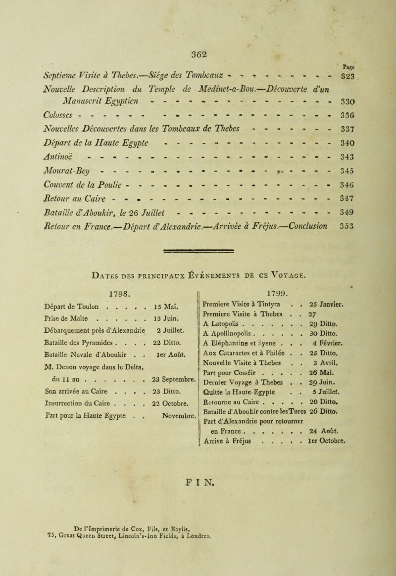 Page Septième Visite à Thebes.-—Siège des Tombeaux --*------323 Nouvelle Description du Temple de Medinet-a-Bou.—Découverte d'un Manuscrit Egyptien ..----.-------.330 Colosses - -- -- - - ------------- 335 Nouvelles Découvertes dans les Tombeaux de Thebes - - - - - - - 337 Départ de la Haute Egypte -------------- 340 Antinoè ----------------- - 343 Mourat-Bey - -- -- -- -- -- -- - 345 Couvent de la Poulie ---------------- - 346 Retour au Caire - -- -- -- -- -- -- -- -- - 347 Bataille d'Aboukir, le 26 Juillet - -- -- -- -- -- -- 349 Retour en France.—Départ d'Alexandrie.—Arrivée à Fréjus.—Conclusion 353 Dates des principaux Événements de ce Voyage. 1798. Départ de Toulon 15 Mai. Prise de Malte 13 Juin. Débarquement près d’Alexandrie 2 Juillet. Bataille des Pyramides .... 22 Ditto. Bataille Navale d’Aboukir . . 1er Août. M. Denon voyage dans le Delta, du il au 23 Septembre. Son arrivée au Caire .... 23 Ditto. Insurrection du Caire .... 22 Octobre. Part pour la Haute Egypte . . Novembre. 1799. Première Visite à Tintyra . . 25 Janvier. Première Visite à Thebes . . 27 A Latopolis ....... 29 Ditto. A Apollinopolis 30 Ditto. A Eléphnntine et Syene ... 4 Février. Aux Cataractes et à Philée . . 25 Ditto. Nouvelle Visite à Thebes . . 3 Avril. Part pour Cosséir 26 Mai. Dernier Voyage à Thebes . . 29 Juin. Quitte la Haute Egypte . . 5 Juillet. Retourne au Caire 20 Ditto. Bataille d’Aboukir contre lesTurcs 26 Ditto. Part d’Alexandrie pour retourner en France 24 Août. Arrive à Fréjus 1er Octobre. F I N. De l’Imprimerie de Cox, Fils, et Baylis, 75, Great Queen Street, Lincoln’s-Inn Fields, à Londres,