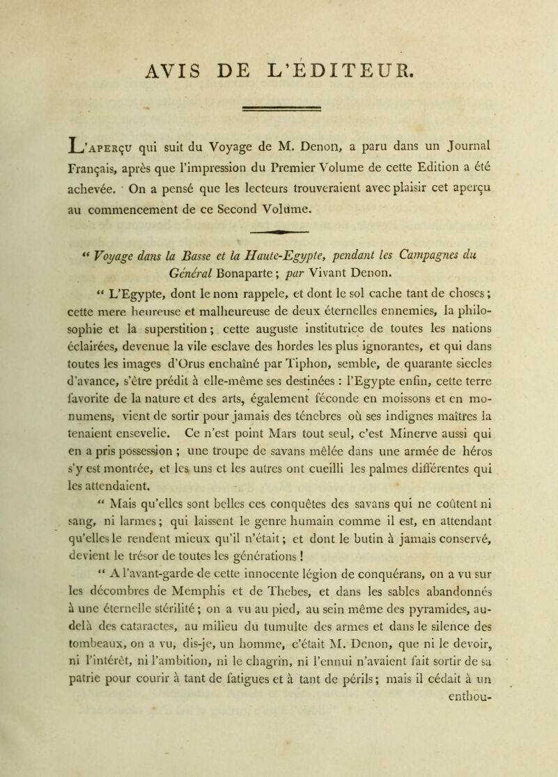 AVIS DE L’EDITEUR L’aperçu qui suit du Voyage de M. Denon, a paru dans un Journal Français, après que l’impression du Premier Volume de cette Edition a été achevée. On a pensé que les lecteurs trouveraient avec plaisir cet aperçu au commencement de ce Second Volume. “ Voyage da?is la Basse et la Haute-Egypte, pendant les Campagnes du Général Bonaparte ; par Vivant Denon. “ L’Egypte, dont le nom rappelé, et dont le sol cache tant de choses ; cette mere heureuse et malheureuse de deux éternelles ennemies, la philo- sophie et la superstition ; cette auguste institutrice de toutes les nations éclairées, devenue la vile esclave des hordes les plus ignorantes, et qui dans toutes les images d’Orus enchaîné par Tiphon, semble, de quarante siècles d’avance, s’être prédit à elle-même ses destinées : l’Egypte enfin, cette terre favorite de la nature et des arts, également féconde en moissons et en mo- numens, vient de sortir pour jamais des ténèbres où ses indignes maîtres la tenaient ensevelie. Ce n’est point Mars tout seul, c’est Minerve aussi qui en a pris possession ; une troupe de savans mêlée dans une armée de héros s’y est montrée, et les uns et les autres ont cueilli les palmes différentes qui les attendaient. “ Mais qu’elles sont belles ces conquêtes des savans qui ne coûtent ni sang, ni larmes; qui laissent le genre humain comme il est, en attendant qu’elles le rendent mieux qu’il n’était; et dont le butin à jamais conservé, devient le trésor de toutes les générations ! “ A l’avant-garde de cette innocente légion de conquérans, on a vu sur les décombres de Memphis et de Thebes, et dans les sables abandonnés à une éternelle stérilité ; on a vu au pied, au sein même des pyramides, au- delà des cataractes, au milieu du tumulte des armes et dans le silence des tombeaux, on a vu, dis-je, un homme, c’était M. Denon, que ni le devoir, ni l’intérêt, ni l’ambition, ni le chagrin, ni l’ennui n’avaient fait sortir de sa patrie pour courir à tant de fatigues et à tant de périls; mais il cédait à un enthou-