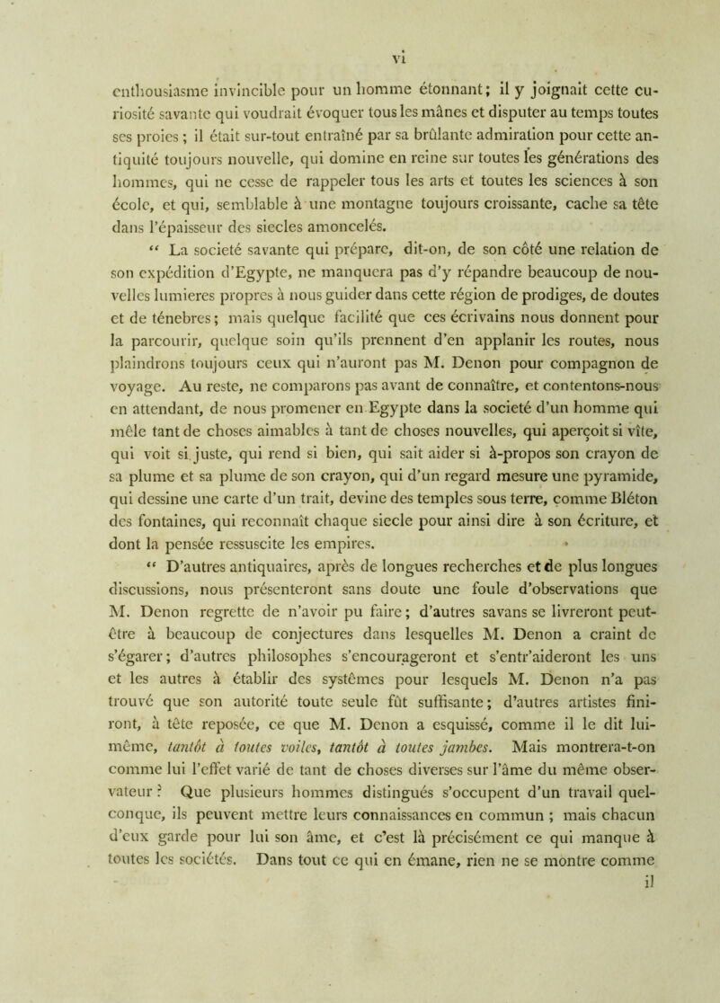 enthousiasme invincible pour un homme étonnant; il y joignait cette cu- riosité savante qui voudrait évoquer tous les mânes et disputer au temps toutes scs proies ; il était sur-tout entraîné par sa brûlante admiration pour cette an- tiquité toujours nouvelle, qui domine en reine sur toutes les générations des hommes, qui ne cesse de rappeler tous les arts et toutes les sciences à son école, et qui, semblable à une montagne toujours croissante, cache sa tête dans l’épaisseur des siècles amoncelés. “ La société savante qui prépare, dit-on, de son côté une relation de son expédition d’Egypte, ne manquera pas d’y répandre beaucoup de nou- velles lumières propres à nous guider dans cette région de prodiges, de doutes et de ténèbres; mais quelque facilité que ces écrivains nous donnent pour la parcourir, quelque soin qu’ils prennent d’en applanir les routes, nous plaindrons toujours ceux qui n’auront pas M. Denon pour compagnon de voyage. Au reste, ne comparons pas avant de connaître, et contentons-nous en attendant, de nous promener en Egypte dans la société d’un homme qui mêle tant de choses aimables à tant de choses nouvelles, qui aperçoit si vite, qui voit si juste, qui rend si bien, qui sait aider si à-propos son crayon de sa plume et sa plume de son crayon, qui d’un regard mesure une pyramide, qui dessine une carte d’un trait, devine des temples sous terre, comme Bléton des fontaines, qui reconnaît chaque siecle pour ainsi dire à son écriture, et dont la pensée ressuscite les empires. “ D’autres antiquaires, après de longues recherches et de plus longues discussions, nous présenteront sans doute une foule d’observations que M. Denon regrette de n’avoir pu faire ; d’autres savans se livreront peut- être à beaucoup de conjectures dans lesquelles M. Denon a craint de s’égarer ; d’autres philosophes s’encourageront et s’entr’aideront les uns et les autres à établir des systèmes pour lesquels M. Denon n’a pas trouvé que son autorité toute seule fût suffisante ; d’autres artistes fini- ront, à tête reposée, ce que M. Denon a esquissé, comme il le dit lui- même, tantôt à tontes voiles, tantôt à toutes jambes. Mais montrera-t-on comme lui l’effet varié de tant de choses diverses sur l’âme du même obser- vateur : Que plusieurs hommes distingués s’occupent d’un travail quel- conque, ils peuvent mettre leurs connaissances en commun ; mais chacun d’eux garde pour lui son âme, et c’est là précisément ce qui manque à toutes les sociétés. Dans tout ce qui en émane, rien ne se montre comme i!