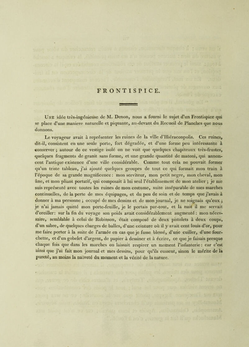 FRONTISPICE. Une idée très-ingénieuse de M. Denon, nous a fourni le sujet d’un Frontispice qui se place d’une maniéré naturelle et piquante, au-devant du Recueil de Planches que nous donnons. Le voyageur avait à représenter les ruines de la ville d’Hiéraconpolis. Ces ruines, dit-il, consistent en une seule porte, fort dégradée, et d’une forme peu intéressante à conserver ; autour de ce vestige isolé on ne voit que quelques chapiteaux très-frustes, quelques fragments de granit sans forme, et une grande quantité de matoni, qui annon- cent l’antique existence d’une ville considérable. Comme tout cela ne pouvait former qu’un triste tableau, j’ai ajouté quelques groupes de tout ce qui formait mon train à l’époque de sa grande magnificence : mon serviteur, mon petit negre, mon cheval, mon âne, et mon pliant portatif, qui composait à lui seul l’établissement de mon atelier ; je me suis représenté avec toutes les ruines de mon costume, suite inséparable de mes marches continuelles, de la perte de mes équipages, et du peu de soin et de temps que j’avais à donner à ma personne ; occupé de mes dessins et de mon journal, je ne soignais qu’eux ; je n’ai jamais quitté mon porte-feuille, je le portais par-tout, et la nuit il me servait d’oreiller: sur la fin du voyage son poids avait considérablement augmenté: mon néces- saire, semblable à celui de Robinson, était composé de deux pistolets à deux coups, d’un sabre, de quelques charges de balles, d’une ceinture où il y avait cent louis d’or, pour me faire porter à la suite de l’armée en cas que je fusse blessé, d’une cuiller, d’une four- chette, et d’un gobelet d’argent, de papier à dessiner et à écrire, ce que je faisais presque chaque fois que dans les marches on laissait respirer un moment l’infanterie : car c’est ainsi que j’ai fait mon journal et mes dessins, pour qu’ils eussent, sinon le mérite de la pureté, au moins la naïveté du moment et la vérité de la nature.