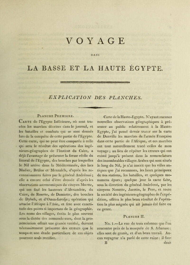 DANS LA BASSE ET LA HAUTE ÉGYPTE. EXPLICATION DES PLANCHES. Planche Première. Carte de l’Egypte Inférieure, où sont tra- cées les marches décrites dans le journal, et les batailles et combats qui se sont donnés lors de la conquête de cette partie de l’Egypte. Cette carte, qui ne peut être comparée à celle qu. sera le résultat des opérations des ingé- nieurs-géographes de l’Institut du Caire, a déjà l’avantage de présenter la forme réelle du littoral de l’Egypte, des bouches par lesquelles le Nil arrive dans la Méditerranée, des lacs Madier, Brûlos et Menzaléh, d’après les re- connaissances faites par le général Andréossi ; elle a encore celui d’être dressée d’après les observations astronomiques du citoyen Moctte, qui ont fixé les hauteurs d’Alexandrie, du Caire, de Rosette, de Damiette, des bouches de Dybeh, et d’Omm-faredje ; opération qui attache l’Afrique à l’Asie, et fixe avec exacti- tude des points si importans de la géographie. Les noms des villages, écrits le plus souvent sous la dictée des nomencla eurs, dont la pro- nonciation offrait une grande variété, doivent nécessairement présenter des erreurs que le temps et une étude particulière de ces objets pourront seuls rectifier. Carte de la Haute-Egypte. N’ayant aucunes nouvelles observations géographiques à pré- senter au public relativement à la Haute- Egypte, j’ai pensé devoir tracer sur la carte de Danville les marches de l’armée Française dans cette partie de l’Afrique, et ces marches ont tout naturellement tracé celles de mon voyage ; au lieu de répéter les erreurs qui ont existé jusqu’à présent dans la nomenclature des innombrables villages Arabes qui sont situés le long du Nil, je n’ai inscrit que les villes an- tiques que j’ai reconnues, les lieux principaux de nos stations, les batailles, et quelques mo- numens épars ; quelque jour la carte faite, sous la direction du général Andréossi, par les citoyens Nouette, Jacotin, le Pere, et toute la société des ingénieurs-géographes de l’expé- dition, offrira le plus beau résultat de l’opéra- tion la plus soignée qui ait jamais été faite en ce genre. Planche II. No. 1.—La vue de trois colonnes que l’on rencontre près de la mosquée de S. Athanase : elles sont de granit, et d’un beau travail. Au- cun voyageur n’a parlé de cette ruine : il fau- B drait