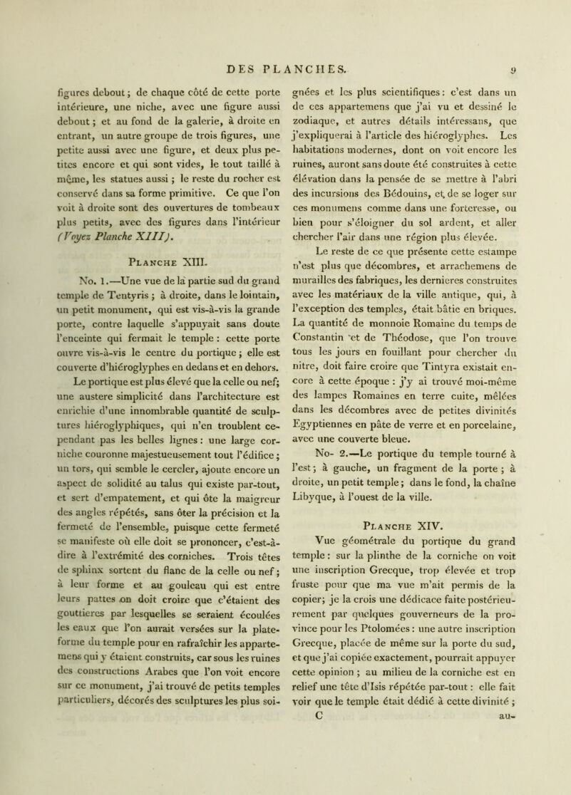 figures debout ; de chaque côté de cette porte intérieure, une niche, avec une figure aussi debout ; et au fond de la galerie, à droite en entrant, un autre groupe de trois figures, une petite aussi avec une figure, et deux plus pe- tites encore et qui sont vides, le tout taillé à meme, les statues aussi ; le reste du rocher est conservé dans sa forme primitive. Ce que l’on voit à droite sont des ouvertures de tombeaux plus petits, avec des figures dans l’intérieur ( Voyez Planche XIII). Planche XIII- No. 1.—Une vue de la partie sud du grand temple de Tentyris ; à droite, dans le lointain, un petit monument, qui est vis-à-vis la grande porte, contre laquelle s’appuyait sans doute l’enceinte qui fermait le temple : cette porte ouvre vis-à-vis le centre du portique ; elle est couverte d’hiéroglyphes en dedans et en dehors. Le portique est plus élevé que la celle ou nef; une austere simplicité dans l’architecture est enrichie d’une innombrable quantité de sculp- tures hiéroglyphiques, qui n’en troublent ce- pendant pas les belles lignes : une large cor- niche couronne majestueusement tout l’édifice ; un tors, qui semble le cercler, ajoute encore un aspect de solidité au talus qui existe par-tout, et sert d’empâtement, et qui ôte la maigreur des angles répétés, sans ôter la précision et la fermeté de l’ensemble, puisque cette fermeté se manifeste où elle doit se prononcer, c’est-à- dire à l’extrémité des corniches. Trois têtes de sphinx sortent du flanc de la celle ou nef ; à leur forme et au gouleau qui est entre leurs pattes on doit croire que c’étaient des gouttières par lesquelles se seraient écoulées les eaux que l’on aurait versées sur la plate- forme du temple pour en rafraîchir les apparte- ment qui y étaient construits, car sous les ruines des constructions Arabes que l’on voit encore sur cc monument, j’ai trouvé de petits temples particuliers, décorés des sculptures les plus soi- gnées et les plus scientifiques : c’est dans un de ces appartemens que j’ai vu et dessiné le zodiaque, et autres détails intéressans, que j’expliquerai à l’article des hiéroglyphes. Les habitations modernes, dont on voit encore les ruines, auront sans doute été construites à cette élévation dans la pensée de se mettre à l’abri des incursions des Bédouins, et, de se loger sur ces monumens comme dans une forteresse, ou bien pour s’éloigner du sol ardent, et aller chercher l’air dans une région plus élevée. Le reste de ce que présente cette estampe n’est plus que décombres, et arrachemens de murailles des fabriques, les dernieres construites avec les matériaux de la ville antique, qui, à l’exception des temples, était bâtie en briques. La quantité de monnoie Romaine du temps de Constantin 'et de Théodose, que l’on trouve tous les jours en fouillant pour chercher du nitre, doit faire croire que Tintyra existait en- core à cette époque : j’y ai trouvé moi-même des lampes Romaines en terre cuite, mêlées dans les décombres avec de petites divinités Egyptiennes en pâte de verre et en porcelaine, avec une couverte bleue. No- 2.—Le portique du temple tourné à l’est; à gauche, un fragment de la porte; à droite, un petit temple ; dans le fond, la chaîne Libyque, à l’ouest de la ville. Planche XIV. Vue géométrale du portique du grand temple : sur la plinthe de la corniche on voit une inscription Grecque, trop élevée et trop fruste pour que ma vue m’ait permis de la copier; je la crois une dédicace faite postérieu- rement par quelques gouverneurs de la pro- vince pour les Ptolomées : une autre inscription Grecque, placée de même sur la porte du sud, et que j’ai copiée exactement, pourrait appuyer cette opinion ; au milieu de la corniche est en relief une tête d’Isis répétée par-tout : elle fait voir que le temple était dédié à cette divinité ; C au-