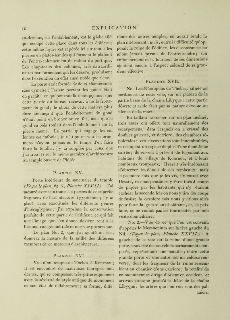 au-dessous, sur l’entablement, est le globe ailé qui occupe cette place dans tous les édifices ; cette même figure est répétée ici sur toutes les pierres en plates-bandes qui forment le plafond de l’entre-colonnement du milieu du portique. Les chapiteaux des colonnes, très-extraordi- naires par l’ornement qui les décore, produisent dans l’exécution un effet aussi noble que riche. La porte était formée de deux chambranles sans cymaise ; Pasisse portant les gonds était en granit ; ce qui pourrait faire soupçonner que cette partie du linteau recevait à nu le frotte- ment du gond ; le choix de cette matière plus dure annonçant que l’emboîtement du gond n’était point en bronze ou en fer, mais que le gond en bois roulait dans l’emboîtement de la pierre même. La partie qui engage les co- lonnes est enfouie ; je n’ai pu en voir les orne- mens n’ayant jamais eu le temps d’en faire faire la fouille ; j’y ai suppléé par ceux que j’ai trouvés sur le même membre d’architecture au temple ouvert de Philée. Planche XV. Porte intérieure du sanctuaire du temple (Voyez le plan. fig. 7, Planche XLVII). J’ai mesuré avec soin toutes les parties de ce superbe fragment de l’architecture Egyptienne ; j’y ai placé avec exactitude les différents genres d’hiérogtyphes : j’ai exprimé la conservation parfaite de cette partie de l’édifice ce qui fait que l’image que j’en donne devient tout à la fois une vue géométrale et une vue pittoresque. Le plan No. 2, que j’ai ajouté au bas, donnera la mesure de la saillie des différens membres de ce morceau d’architecture. Planche XVI. Vue d’nn temple de Thebes à Kournou ; il est encombré de mauvaises fabriques mo- dernes, qui se composent très-pittoresquement avec la sévérité du style antique du monument et son état de délabrement ; sa forme, diffé- rente des autres temples, en aurait rendu le plan intéressant ; mais, outre la difficulté qu’op- posait la ruine de l’édifice, les circonstances ne m’ont jamais permis de l’entreprendre ; son enfouissement et la lourdeur de ses dimensions- ajoutent encore à l'aspect colossal de sa gran- deur effective. Planche XVII. No. 1.—Nécropolis de Thebes, située au nord-ouest de cette ville, sur un plateau de la partie basse de la chaîne Libyque : cette partie déserte et aride était par sa nature dévolue au silence de la mort. En taillant le rocher sur un plan incliné, trois côtes ont offert tout naturellement des escarpemens, dans lesquels on a creusé des doubles galeries, et derrière, des chambres sé- pulcrales ; ces excavations sont innombrables, et occupent un espace de plus d’une demi-lieue carrée ; ils servent à présent de logement aux habitans du village de Kournou, et à leurs nombreux troupeaux. Il serait très-intéressant d’observer les détails de ces tombeaux : mais la première fois que je les vis, j’y entrai avec Desaix, et nous pensâmes y être tués à coups de piques par les habitants qui s’y étaient cachés ; la seconde fois on nous y tira des coups de fusils ; la derniere fois nous y étions allés pour faire la guerre aux habitants, et, la paix faite, on ne voulut pas les tourmenter par une visite domiciliaire. No. 2.—Vue de ce que l’on est convenu d’appeler le Memnonium sur la rive gauche du Nil. (Voyez le plan, Planche XXVII.) A gauche de la vue est la ruine d’une grande porte, couverte de bas-reliefs barbarement com- posés, représentant une bataille ; entre cette grande porte et une autre est un colosse ren- versé, dont les fragmens de la ruine ressem- blent au chantier d’une carrière ; la totalité de ce monument se dirige d’orient en occident, et arrivait presque jusqu’à la base de la chaîne Libyque : les arbres que l’on voit sont des pal- miers-