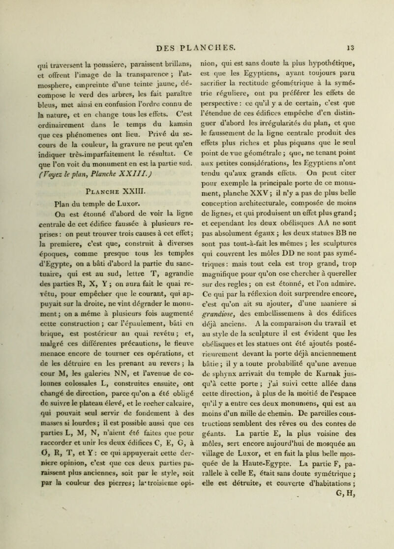 qui traversent la poussière, paraissent brillans, et offrent l’image de la transparence ; l’at- mosphere, empreinte d’une teinte jaune, dé- compose le verd des arbres, les fait paraître bleus, met ainsi en confusion l’ordre connu de la nature, et en change tous les effets. C’est ordinairement dans le temps du ltamsin que ces phénomènes ont lieu. Privé du se- cours de la couleur, la gravure ne peut qu’en indiquer très-imparfaitement le résultat. Ce que l’on voit du monument en est la partie sud. ( Voyez le plan, Planche XXIII. J Planche XXIII. Plan du temple de Luxor. On est étonné d’abord de voir la ligne centrale de cet édifice faussée à plusieurs re- prises : on peut trouver trois causes à cet effet ; la première, c’est que, construit à diverses époques, comme presque tous les temples d’Egypte, on a bâti d’abord la partie du sanc- tuaire, qui est au sud, lettre T, agrandie des parties R, X, Y ; on aura fait le quai re- vêtu, pour empêcher que le courant, qui ap- puyait sur la droite, ne vint dégrader le monu- ment ; on a même à plusieurs fois augmenté cette construction ; car l’épaulement, bâti en brique, est postérieur an quai revêtu ; et, malgré ces différentes précautions, le fleuve menace encore de tourner ces opérations, et de les détruire en les prenant au revers ; la cour M, les galeries N N, et l’avenue de co- lonnes colossales L, construites ensuite, ont changé de direction, parce qu’on a été obligé de suivre le plateau élevé, et le rocher calcaire, qui pouvait seul servir de fondement à des masses si lourdes ; il est possible aussi que ces parties L, M, N, n’aient été faites que peur raccorder et unir les deux édifices C, E, G, à O, R, T, et Y : ce qui appuyerait cette der- nière opinion, c’cst que ces deux parties pa- raissent plus anciennes, soit par le style, soit par la couleur des pierres; la*troisième opi- nion, qui est sans doute la plus hypothétique, est que les Egyptiens, ayant toujours paru sacrifier la rectitude géométrique à la symé- trie régulière, ont pu préférer les effets de perspective: ce qu’il y a de certain, c’est que l’étendue de ces édifices empêche d’en distin- guer d’abord les irrégularités du plan, et que le faussement de la ligne centrale produit des effets plus riches et plus piquans que le seul point de vue géométrale ; que, ne tenant point aux petites considérations, les Egyptiens n’ont tendu qu’aux grands effets. On peut citer pour exemple la principale porte de ce monu- ment, planche XXV ; il n’y a pas de plus belle conception architecturale, composée de moins de lignes, et qui produisent un effet plus grand ; et cependant les deux obélisques AA ne sont pas absolument égaux ; les deux statues B B ne sont pas tout-à-fait les mêmes ; les sculptures qui couvrent les môles DD ne sont pas symé- triques : mais tout cela est trop grand, trop magnifique pour qu’on ose chercher à quereller sur des réglés ; on est étonné, et l’on admire. Ce qui par la réflexion doit surprendre encore, c’est qu’on ait su ajouter, d’une maniéré si grandiose, des embellissemens à des édifices déjà anciens. A la comparaison du travail et au style de la sculpture il est évident que les obélisques et les statues ont été ajoutés posté- rieurement devant la porte déjà anciennement bâtie ; il y a toute probabilité qu’une avenue de spliynx arrivait du temple de Karnak jus- qu’à cette porte ; j’ai suivi cette allée dans cette direction, à plus de la moitié de l’espace qu’il y a entre ces deux monumens, qui est au moins d’un mille de chemin. De pareilles cons- tructions semblent des rêves ou des contes de géants. La partie E, la plus voisine des môles, sert encore aujourd’hui de mosquée au village de Luxor, et en fait la plus belle mos- quée de la Haute-Egypte. La partie F, pa- rallèle à celle E, était sans doute symétrique ; elle est détruite, et couverte d’habitations ; G, H,
