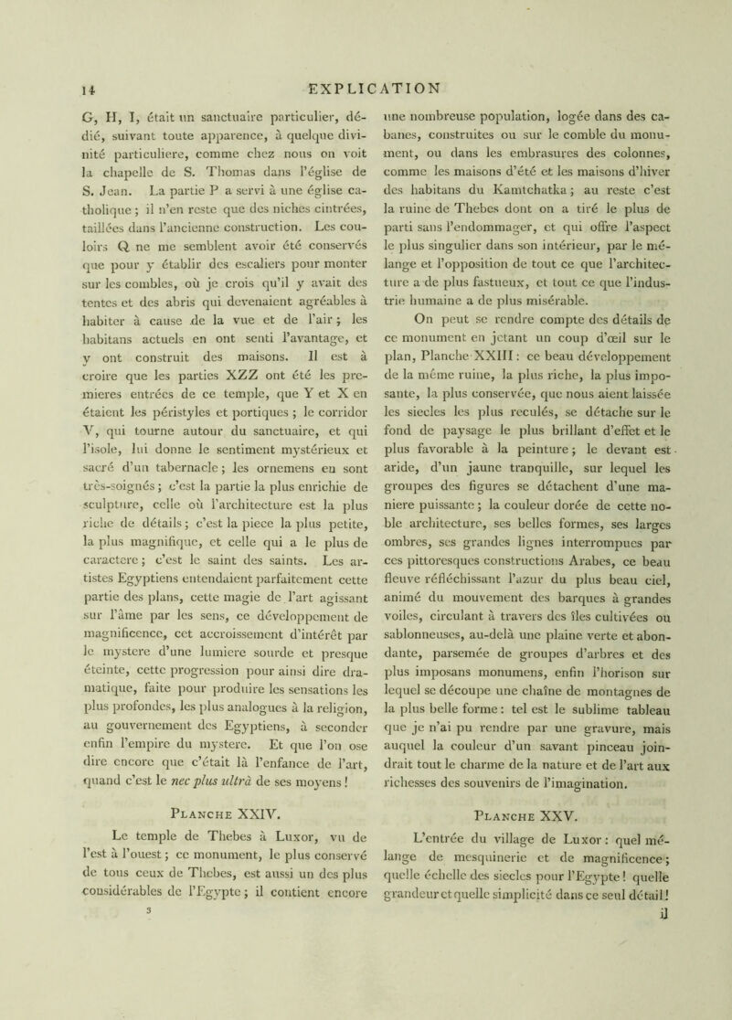 G, H, I, était un sanctuaire particulier, dé- dié, suivant toute apparence, à quelque divi- nité particulière, comme chez nous on voit la chapelle de S. Thomas dans l’église de S. Jean. La partie P a servi à une église ca- tholique ; il n’en reste que des niches cintrées, taillées dans l’ancienne construction. Les cou- loirs Q. ne me semblent avoir été conservés que pour y établir des escaliers pour monter sur les combles, où je crois qu’il y avait des tentes et des abris qui devenaient agréables à habiter à cause .de la vue et de l’air ; les babitans actuels en ont senti l’avantage, et y ont construit des maisons. Il est à croire que les parties XZZ ont été les pre- mières entrées de ce temple, que Y et X en étaient les péristyles et portiques ; le corridor V, qui tourne autour du sanctuaire, et qui l’isole, lui donne le sentiment mystérieux et sacré d’un tabernacle ; les ornemens eu sont très-soignés ; c’est la partie la plus enrichie de sculpture, celle où l’architecture est la plus riche de détails ; c’est la piece la plus petite, la plus magnifique, et celle qui a le plus de caractère ; c’est le saint des saints. Les ar- tistes Egyptiens entendaient parfaitement cette partie des plans, cette magie de l’art agissant sur l’âme par les sens, ce développement de magnificence, cet accroissement d’intérêt par le mystère d’une lumière sourde et presque éteinte, cette progression pour ainsi dire dra- matique, faite pour produire les sensations les plus profondes, les plus analogues à la religion, au gouvernement des Egyptiens, à seconder enfin l’empire du mystère. Et que l’on ose dire encore que c’était là l’enfance de l’art, quand c’est le nec plus ultra de ses moyens ! Planche XXIY. Le temple de Thebes à Luxor, vu de l’est à l’ouest ; ce monument, le plus conservé de tous ceux de Thebes, est aussi un des plus considérables de l’Egypte ; il contient encore une nombreuse population, logée dans des ca- banes, construites ou sur le comble du monu- ment, ou dans les embrasures des colonnes, comme les maisons d’été et les maisons d’hiver des habitans du Kamtchatka ; au reste c’est la ruine de Thebes dont on a tiré le plus de parti sans l’endommager, et qui offre l’aspect le plus singulier dans son intérieur, par le mé- lange et l’opposition de tout ce que l’architec- ture a de plus fastueux, et tout ce que l’indus- trie humaine a de plus misérable. On peut se rendre compte des détails de ce monument en jetant un coup d’œil sur le plan, Planche XXIII : ce beau développement de la même ruine, la plus riche, la plus impo- sante, la plus conservée, que nous aient laissée les siècles les plus reculés, se détache sur le fond de paysage le plus brillant d’effet et le plus favorable à la peinture ; le devant est aride, d’un jaune tranquille, sur lequel les groupes des figures se détachent d’une ma- niéré puissante ; la couleur dorée de cette no- ble architecture, ses belles formes, ses larges ombres, ses grandes lignes interrompues par ces pittoresques constructions Arabes, ce beau fleuve réfléchissant l’azur du plus beau ciel, animé du mouvement des barques à grandes voiles, circulant à travers des îles cultivées ou sablonneuses, au-delà une plaine verte et abon- dante, parsemée de groupes d’arbres et des plus imposans monumens, enfin l’horison sur lequel se découpe une chaîne de montagnes de la plus belle forme : tel est le sublime tableau que je n’ai pu rendre par une gravure, mais auquel la couleur d’un savant pinceau join- drait tout le charme de la nature et de l’art aux richesses des souvenirs de l’imagination. Planche XXV. L’entrée du village de Luxor: quel mé- lange de mesquinerie et de magnificence ; quelle échelle des siècles pour l’Egypte ! quelle grandeur et quelle simplicité dans ce seul détail! il 3