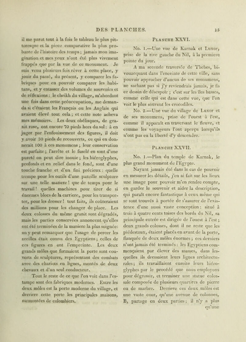 il me parut tout à la fois le tableau le plus pit- toresque et la piece comparative la plus pro- bante de l’histoire des temps ; jamais mon ima- gination et mes yeux n’ont été plus vivement frappés que par la vue de ce monument. Je suis venu plusieurs fois rêver à cette place, y jouir du passé, du présent, y comparer les fa- briques pour en pouvoir comparer les habi- tans, et y entasser des volumes de souvenirs et de réflexions : le cheikh du village, m’abordant une fois dans cette préoccupation, me deman- da si c’étaient les Français ou les Anglais qui avaient élevé tout cela ; et cette note acheva mes mémoires. Les deux obélisques, de gra- nit rose, ont encore 10 pieds hors du sol : à en juger par l’enfouissement des figures, il doit y avoir 30 pieds de recouverts, ce qui en don- nerait 100 à ces monumens ; leur conservation est parfaite ; l’arrête et le fuselé en sont d’une pureté on peut dire inouie ; les hiéroglyphes, profonds et en relief dans le fond, sont d’une touche franche et d’un fini précieux : quelle trempe pour les outils d’une pareille sculpture sur une telle matière ! que de temps pour le travail ! quelles machines pour tirer de si énormes blocs de la carrière,, pour les transpor- ter, pour les dresser ! tout faits, ils coûteraient des millions pour les changer de place. Les deux colosses du même granit sont dégradés, mais les parties conservées annoncent qu’elles ont été terminées de la maniéré la plus soignée: on y peut remarquer que l’usage de percer les oreilles était connu des Egyptiens ; celles de ces figures en ont l’empreinte. Les deux grands môles que formaient la porte sont cou- verts de sculptures, représentant des combats avec des chariots en lignes, montés de deux chevaux et d’un seul conducteur. Tout le reste de ce que l’on voit dans l’es- tampe sont des fabriques modernes. Entre les deux môles est la porte moderne du village, et derrière cette porte les principales maisons, surmontées de colombiers. Planche XXVI. No. 1.—Une vue de Karnak et Luxor, prise de la rive gauche du Nil, à la première pointe du jour. A ma seconde traversée de Thcbes, bi- vouacquant dans l’enceinte de cette ville, sans pouvoir approcher d’aucun de ses monumens, ne sachant pas si j’y reviendrais jamais, je fis ce dessin de désespoir ; c’est sur les îles basses, comme celle qui est dans cette vue, que l’on voit le plus souvent les crocodiles. No. 2.—Une vue du village de Luxor et de ses monumens, prise de l’ouest à l’est, comme il apparaît en traversant le fleuve, et comme les voyageurs l’ont aperçu lorsqu’ils n’ont pas eu la liberté d’y descendre. Planche XXVII. No, 1.—Plan du temple de Karnak, le plus grand monument de l’Egypte. Nayant jamais été dans le cas de pouvoir en mesurer les détails, j’en ai fait sur les lieux une image pour pouvoir m’en rendre compte, en garder le souvenir et aider la description, qui paraît encore fantastique à ceux même qui se sont trouvés à portée de s’assurer de l’exis- tence d’une aussi vaste conception : situé à trois à quatre cents toises des bords du Nil, sa principale entrée est dirigée de l’ouest à l’est ; deux grands colosses, dont il ne reste que les piédestaux, étaient placés en avant de la porte, flanquée de deux môles énormes ; ces derniers n’ont jamais été terminés: les Egyptiens com- mençaient par élever des masses, dans les- quelles ils dressaient leurs lignes architectu- rales ; ils travaillaient ensuite leurs hiéro- glyphes par le procédé que nous employons pour dégrossir, et terminer une statue colos- sale composée de plusieurs quartiers de pierre ou de marbre. Derrière ces deux môles est une vaste cour, qu’une avenue de colonnes, B, partage en deux parties ; il n’y a plus qu une