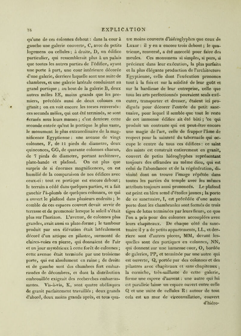 qu’une de ces colonnes debout : dans la cour à gauche une galerie couverte, C, avec de petits logemens ou cellules ; à droite, D, un édifice particulier, qui ressemblerait plus à un palais que toutes les autres parties de l’édifice, ayant une porte à part, une cour intérieure décorée d’une galerie, derrière laquelle sont une suite de chambres, et une galerie latérale conduisant au grand portique ; au bout de la galerie B, deux autres môles EE, moins grands que les pre- miers, précédés aussi de deux colosses en granit ; on en voit encore les torses renversés : ces seconds môles, qui ont été terminés, se sont écrasés sous leurs masses ; c’est derrière cette seconde entrée qu’est le portique le plus vaste, le monument le plus extraordinaire de la mag- nificence Egyptienne : une avenue de vingt colonnes, F, de 11 pieds de diamètre, deux quinconces, GG, de quarante colonnes chacun, de 7 pieds de diamètre, portant architrave, plate-bande et plafond. On est plus que surpris de si énormes magnificences, on est humilié de la comparaison de nos édifices avec ceux-ci : tout ce portique est encore debout ; le terrain a cédé dans quelques parties, et a fait gauchir l’à-plomb de quelques colonnes, ce qui a ouvert le plafond dans plusieurs endroits ; le comble de ces espaces couvert devait servir de terrasse et de promenoir lorsque le soleil n’était plus sur l’horizon. L’avenue, de colonnes plus grandes, avait aussi sa plate-forme ; le tambour produit par son élévation était latéralement décoré d’un attique en pilastre, surmonté de claires-voies en pierre, qui donnaient de l’air et un jour mystérieux à cette forêt de colonnes ; cette avenue était terminée par une troisième porte, qui est absolument en ruine ; de droite et de gauche sont des chambres fort embar- rassées de décombres, et dont la distribution embrouillée exigeait des recherches embarras- santes. Vis-à-vis, K, sont quatre obélisques de granit parfaitement travaillés ; deux grands d’abord, deux moins grands après, et tous qua- tre moins couverts d’hiéroglyphes que ceux de Luxor : il y en a encore trois debout ; le qua- trième, renversé, a été morcelé pour faire des meules. Ces monumens si simples, si purs, si précieux dans leur exécution, la plus parfaite et la plus élégante production de l’architecture Egyptienne, celle dont l’exécution prononce tout à la fois et sur la solidité de leur goût et sur la hardiesse de leur entreprise, celle que tous les arts perfectionnés pouvaient seuls exé- cuter, transporter et dresser, étaient ici pro- digués pour décorer l’entrée du petit sanc- tuaire, pour lequel il semble que tout le reste de cet immense édifice ait été bâti ; 'ce qui produit un contraste qui est peut-être, encore une magie de l’art, celle de frapper l’âme de respect pour la sainteté du tabernacle qui oc- cupe le centre de tous ces édifices : ce saint des saints est construit entièrement en granit, couvert de petits hiéroglyphes représentant toujours des offrandes au même dieu, qui est celui de l’abondance et de la régénération, di- vinité dont on trouve l’image répétée dans toutes les parties du temple avec les mêmes attributs toujours aussi prononcés. Le plafond est peint en bleu semé d’étoiles jaunes; la porte de ce sanctuaire, I, est précédée d’une autre porte dont les chambranles sont formés de trois tiges de lotus terminées par leurs fleurs, ce que l’on a pris pour des colonnes accouplées avec leurs chapiteaux. De chaque côté du sanc- tuaire il y a de petits appartements, LL, et der- rière sont d’autres pièces, MM, devant les- quelles sont des portiques en colonnes, NN, qui donnent sur une immense cour, O, bordée de galeries, PP, et terminée par une autre qui est ouverte, Q, portée par des colonnes et des pilastres avec chapiteaux et sans chapiteaux . la corniche, très-saillante de cette galerie, forme une espece d’auvent : une autre qui lui est parallèle laisse un espace ouvert entre celle Q et une suite de cellules R : autour de tout cela est un mur de circonvallation, couvert d’hiéro-