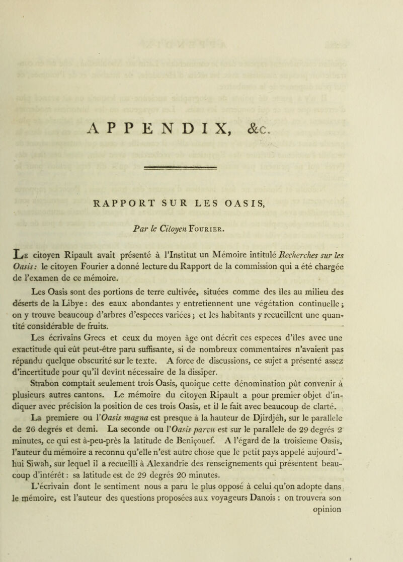 RAPPORT SUR LES OASIS, Par le Citoyen Fourier. Le citoyen Ripault avait présenté à l’Institut un Mémoire intitulé Recherches sur les Oasis: le citoyen Fourier adonné lecture du Rapport de la commission qui a été chargée de l’examen de ce mémoire. Les Oasis sont des portions de terre cultivée, situées comme des îles au milieu des déserts de la Libye : des eaux abondantes y entretiennent une végétation continuelle ; on y trouve beaucoup d’arbres d’especes variées ; et les habitants y recueillent une quan- tité considérable de fruits. Les écrivains Grecs et ceux du moyen âge ont décrit ces especes d’iles avec une exactitude qui eût peut-être paru suffisante, si de nombreux commentaires n’avaient pas répandu quelque obscurité sur le texte. A force de discussions, ce sujet a présenté assez d’incertitude pour qu’il devînt nécessaire de la dissiper. Strabon comptait seulement trois Oasis, quoique cette dénomination pût convenir à plusieurs autres cantons. Le mémoire du citoyen Ripault a pour premier objet d’in- diquer avec précision la position de ces trois Oasis, et il le fait avec beaucoup de clarté. La première ou Y Oasis magna est presque à la hauteur de Djirdjéh, sur le parallèle de 26 degrés et demi. La seconde ou VOasis parvu est sur le parallèle de 29 degrés 2 minutes, ce qui est à-peu-près la latitude de Beniçouef. A l’égard de la troisième Oasis, l’auteur du mémoire a reconnu qu’elle n’est autre chose que le petit pays appelé aujourd’- hui Siwah, sur lequel il a recueilli à Alexandrie des renseignements qui présentent beau- coup d’intérêt : sa latitude est de 29 degrés 20 minutes. L’écrivain dont le sentiment nous a paru le plus opposé à celui qu’on adopte dans le mémoire, est l’auteur des questions proposées aux voyageurs Danois : on trouvera son opinion