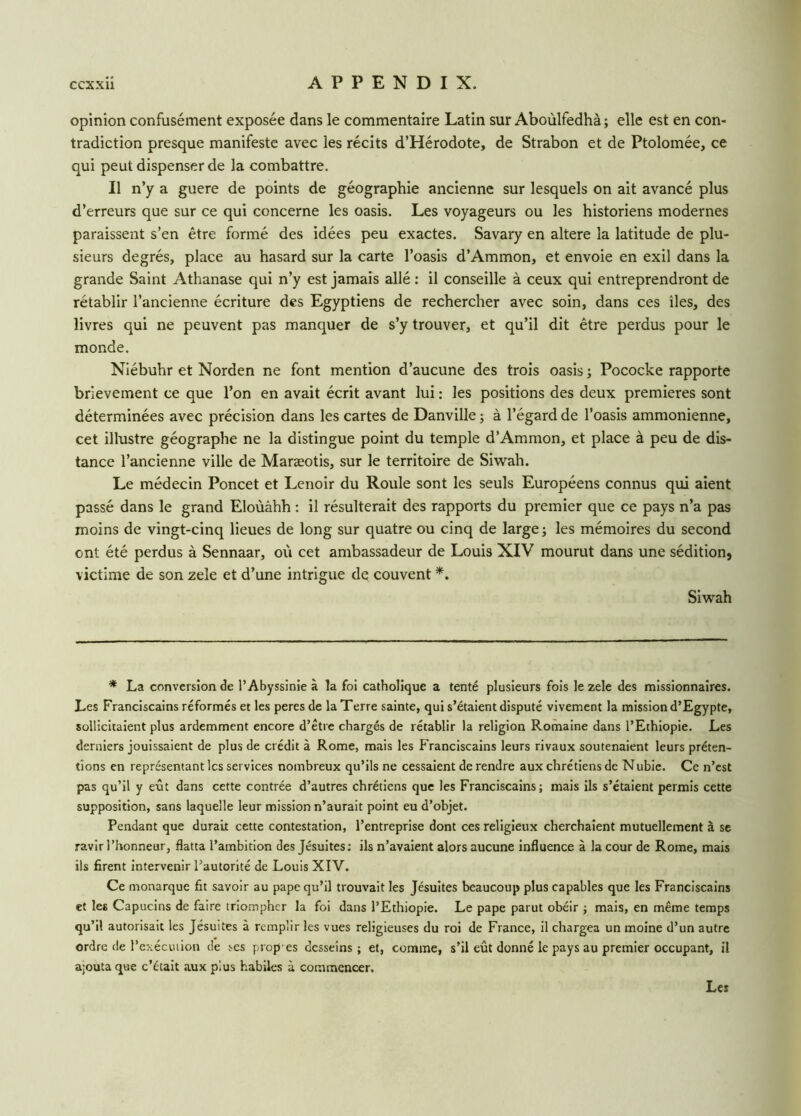 opinion confusément exposée dans le commentaire Latin sur Aboùlfedhà ; elle est en con- tradiction presque manifeste avec les récits d’Hérodote, de Strabon et de Ptolomée, ce qui peut dispenser de la combattre. Il n’y a guere de points de géographie ancienne sur lesquels on ait avancé plus d’erreurs que sur ce qui concerne les oasis. Les voyageurs ou les historiens modernes paraissent s’en être formé des idées peu exactes. Savary en altéré la latitude de plu- sieurs degrés, place au hasard sur la carte l’oasis d’Ammon, et envoie en exil dans la grande Saint Athanase qui n’y est jamais allé : il conseille à ceux qui entreprendront de rétablir l’ancienne écriture des Egyptiens de rechercher avec soin, dans ces îles, des livres qui ne peuvent pas manquer de s’y trouver, et qu’il dit être perdus pour le monde. Niébuhr et Norden ne font mention d’aucune des trois oasis -, Pococke rapporte brièvement ce que l’on en avait écrit avant lui : les positions des deux premières sont déterminées avec précision dans les cartes de Danville -, à l’égard de l’oasis ammonienne, cet illustre géographe ne la distingue point du temple d’Ammon, et place à peu de dis- tance l’ancienne ville de Maræotis, sur le territoire de Siwah. Le médecin Poncet et Lenoir du Roule sont les seuls Européens connus qui aient passé dans le grand Eloùâhh : il résulterait des rapports du premier que ce pays n’a pas moins de vingt-cinq lieues de long sur quatre ou cinq de large ; les mémoires du second ont été perdus à Sennaar, où cet ambassadeur de Louis XIV mourut dans une sédition9 victime de son zele et d’une intrigue de couvent *. Siwah * La conversion de l’Abyssinie à la foi catholique a tenté plusieurs fois le zele des missionnaires. Les Franciscains réformés et les peres de la Terre sainte, qui s’étaient disputé vivement la mission d’Egypte, sollicitaient plus ardemment encore d’être chargés de rétablir la religion Romaine dans l’Ethiopie. Les derniers jouissaient de plus de crédit à Rome, mais les Franciscains leurs rivaux soutenaient leurs préten- tions en représentant les services nombreux qu’ils ne cessaient de rendre aux chrétiens de Nubie. Ce n’est pas qu’il y eût dans cette contrée d’autres chrétiens que les Franciscains; mais ils s’étaient permis cette supposition, sans laquelle leur mission n’aurait point eu d’objet. Pendant que durait cette contestation, l’entreprise dont ces religieux cherchaient mutuellement à se ravir l’honneur, flatta l’ambition des Jésuites: ils n’avaient alors aucune influence à la cour de Rome, mais ils firent intervenir l’autorité de Louis XIV. Ce monarque fit savoir au pape qu’il trouvait les Jésuites beaucoup plus capables que les Franciscains et les Capucins de faire triompher la foi dans l’Ethiopie. Le pape parut obéir ; mais, en même temps qu’il autorisait les Jésuites à remplir les vues religieuses du roi de France, il chargea un moine d’un autre ordre de l’exécution de ses propes desseins; et, comme, s’il eût donné le pays au premier occupant, il ajouta que c’était aux plus habiles à commencer. Les
