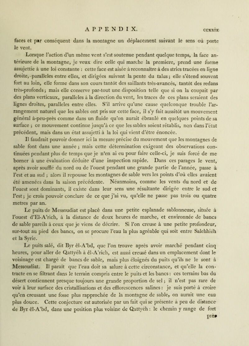 faces et par conséquent dans la montagne un déplacement suivant le sens où porte le vent. Lorsque l’action d’un même vent s’est soutenue pendant quelque temps, la face an- térieure de la montagne, je veux dire celle qui marche la première, prend une forme assujettie à une loi constante : cette face est aisée à reconnaître à des stries tracées en ligne droite, parallèles entre elles, et dirigées suivant la pente du talus; elle s’étend souvent fort au loin, elle forme dans son cours tantôt des saillants très-avancés, tantôt des redans très-profonds; mais elle conserve par-tout une disposition telle que si on la coupait par des plans verticaux, parallèles à la direction du vent, les traces de ces plans seraient des lignes droites, parallèles entre elles. S’il arrive qu’une cause quelconque trouble l’ar- rangement naturel que les sables ont pris sur cette face, il s’y fait aussitôt un mouvement général à-peu-près comme dans un fluide qu’on aurait ébranlé en quelques points de sa surface ; ce mouvement continue jusqu’à ce que les sables soient rétablis, non dans l’état précédent, mais dans un état assujetti à la loi qui vient d’être énoncée. Il faudrait pouvoir donner ici la mesure précise du mouvement que les montagnes de sable font dans une année ; mais cette détermination exigeant des observations con- tinuées pendant plus de temps que je n’en ai eu pour faire celle-ci, je suis forcé de me borner à une évaluation déduite d’une inspection rapide. Dans ces parages le vent, après avoir soufflé du nord ou de l’ouest pendant une grande partie de l’année, passe à l’est et au sud ; alors il repousse les montagnes de sable vers les points d’où elles avaient été amenées dans la saison précédente. Néanmoins, comme les vents du nord et de l’ouest sont dominants, il existe dans leur sens une résultante dirigée entre le sud et l’est; je crois pouvoir conclure de ce que j’ai vu, qu’elle ne passe pas trois ou quatre métrés par an. Le puits de Messoudiat est placé dans une petite esplanade sablonneuse, située à l’ouest d’El-A’rich, à la distance de deux heures de marche, et environnée de bancs de sable pareils à ceux que je viens de décrire. Si l’on creuse à une petite profondeur, sur-tout au pied des bancs, on se procure l’eau la plus agréable qui soit entre Salehhiéh et la Syrie. Le puits salé, dit Byr êl-A’bd, que l’on trouve après avoir marché pendant cinq heures, pour aller de Qattyéh à êl-A’rich, est aussi creusé dans un emplacement dont le voisinage est chargé de bancs de sable, mais plus éloignés du puits qu’ils ne le sont à Messoudiat. Il paraît que l’eau doit sa salure à cette circonstance, et qu’elle la con- tracte en se filtrant dans le terrain compris entre le puits et les bancs : ces terrains bas du désert contiennent presque toujours une grande proportion de sel ; il n’est pas rare de voir à leur surface des cristallisations et des efflorescences salines : je suis porté à croire qu’en creusant une fosse plus rapprochée de la montagne de sable, on aurait une eau plus douce. Cette conjecture est autorisée par un fait qui se présente à peu de distance de Byr êl-A’bd, dans une position plus voisine de Qattyéh : le chemin y range de fort çrè»