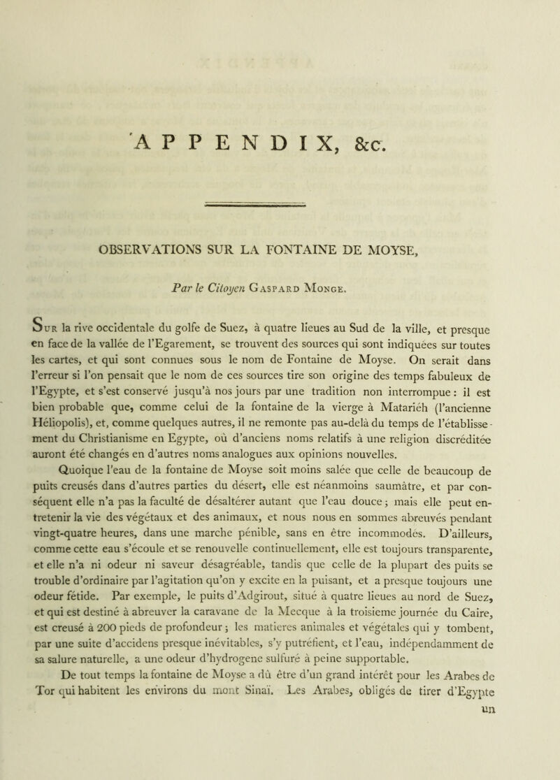 OBSERVATIONS SUR LA FONTAINE DE MOYSE, Par le Citoyen Gaspard Monge. Sur la rive occidentale du golfe de Suez, à quatre lieues au Sud de la ville, et presque en face de la vallée de l’Egarement, se trouvent des sources qui sont indiquées sur toutes les cartes, et qui sont connues sous le nom de Fontaine de Moyse. On serait dans l’erreur si l’on pensait que le nom de ces sources tire son origine des temps fabuleux de l’Egypte, et s’est conservé jusqu’à nos jours par une tradition non interrompue: il est bien probable que, comme celui de la fontaine de la vierge à Matariéh (l’ancienne Héliopolis), et, comme quelques autres, il ne remonte pas au-delà du temps de l’établisse- ment du Christianisme en Egypte, où d’anciens noms relatifs à une religion discréditée auront été changés en d’autres noms analogues aux opinions nouvelles. Quoique l’eau de la fontaine de Moyse soit moins salée que celle de beaucoup de puits creusés dans d’autres parties du désert, elle est néanmoins saumâtre, et par con- séquent elle n’a pas la faculté de désaltérer autant que l’eau douce ; mais elle peut en- tretenir la vie des végétaux et des animaux, et nous nous en sommes abreuvés pendant vingt-quatre heures, dans une marche pénible, sans en être incommodés. D’ailleurs, comme cette eau s’écoule et se renouvelle continuellement, elle est toujours transparente, et elle n’a ni odeur ni saveur désagréable, tandis que celle de la plupart des puits se trouble d’ordinaire par l’agitation qu’on y excite en la puisant, et a presque toujours une odeur fétide. Par exemple, le puits d’Adgirout, situé à quatre lieues au nord de Suez, et qui est destiné à abreuver la caravane de la Mecque à la troisième journée du Caire, est creusé à 200 pieds de profondeur ; les matières animales et végétales qui y tombent, par une suite d’accidens presque inévitables, s’y putréfient, et l’eau, indépendamment de sa salure naturelle, a une odeur d’hydrogene sulfuré à peine supportable. De tout temps la fontaine de Moyse a dû être d’un grand intérêt pour les Arabes de Tor qui habitent les environs du mont Sinaï. Les Arabes, obligés de tirer d’Egypte un