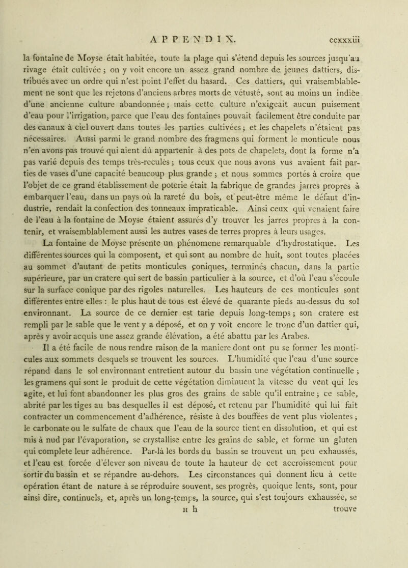 la fontaine de Moyse était habitée, toute la plage qui s’étend depuis les sources jusqu'au rivage était cultivée ; on y voit encore un assez grand nombre de jeunes dattiers, dis- tribués avec un ordre qui n’est point l’effet du hasard. Ces dattiers, qui vraisemblable- ment ne sont que les rejetons d’anciens arbres morts de vétusté, sont au moins un indice d’une ancienne culture abandonnée ; mais cette culture n’exigeait aucun puisement d’eau pour l’irrigation, parce que l’eau des fontaines pouvait facilement être conduite par des canaux à ciel ouvert dans toutes les parties cultivées ; et les chapelets n’étaient pas nécessaires. Aussi parmi le grand nombre des fragmens qui forment le monticule nous n’en avons pas trouvé qui aient dù appartenir à des pots de chapelets, dont la forme n’a pas varié depuis des temps très-reculés ; tous ceux que nous avons vus avaient fait par- ties de vases d’une capacité beaucoup plus grande ; et nous sommes portés à croire que l’objet de ce grand établissement de poterie était la fabrique de grandes jarres propres à embarquer l’eau, dans un pays où la rareté du bois, et peut-être même le défaut d’in- dustrie, rendait la confection des tonneaux impraticable. Ainsi ceux qui venaient faire de l’eau à la fontaine de Moyse étaient assurés d’y trouver les jarres propres à la con- tenir, et vraisemblablement aussi les autres vases de terres propres à leurs usages. La fontaine de Moyse présente un phénomène remarquable d’hydrostatique. Les différentes sources qui la composent, et qui sont au nombre de huit, sont toutes placées au sommet d’autant de petits monticules coniques, terrminés chacun, dans la partie supérieure, par un cratere qui sert de bassin particulier à la source, et d’où l’eau s’écoule sur la surface conique par des rigoles naturelles. Les hauteurs de ces monticules sont différentes entre elles : le plus haut de tous est élevé de quarante pieds au-dessus du sol environnant. La source de ce dernier est tarie depuis long-temps ; son cratere est rempli par le sable que le vent y a déposé, et on y voit encore le tronc d’un dattier qui, après y avoir acquis une assez grande élévation, a été abattu par les Arabes. Il a été facile de nous rendre raison de la maniéré dont ont pu se former les monti- cules aux sommets desquels se trouvent les sources. L’humidité que l’eau d’une source répand dans le sol environnant entretient autour du bassin une végétation continuelle ; les gramens qui sont le produit de cette végétation diminuent la vitesse du vent qui les agite, et lui font abandonner les plus gros des grains de sable qu’il entraîne -, ce sable, abrité par les tiges au bas desquelles il est déposé, et retenu par l’humidité qui lui fait contracter un commencement d’adhérence, résiste à des bouffées de vent plus violentes j le carbonate ou le sulfate de chaux que l’eau de la source tient en dissolution, et qui est mis à nud par l’évaporation, se crystallise entre les grains de sable, et forme un gluten qui complété leur adhérence. Par-là les bords du bassin se trouvent un peu exhaussés, et l’eau est forcée d’élever son niveau de toute la hauteur de cet accroissement pour sortir du bassin et se répandre au-dehors. Les circonstances qui donnent lieu à cette opération étant de nature à se réproduire souvent, ses progrès, quoique lents, sont, pour ainsi dire, continuels, et, après un long-temps, la source, qui s’est toujours exhaussée, se h h trouve