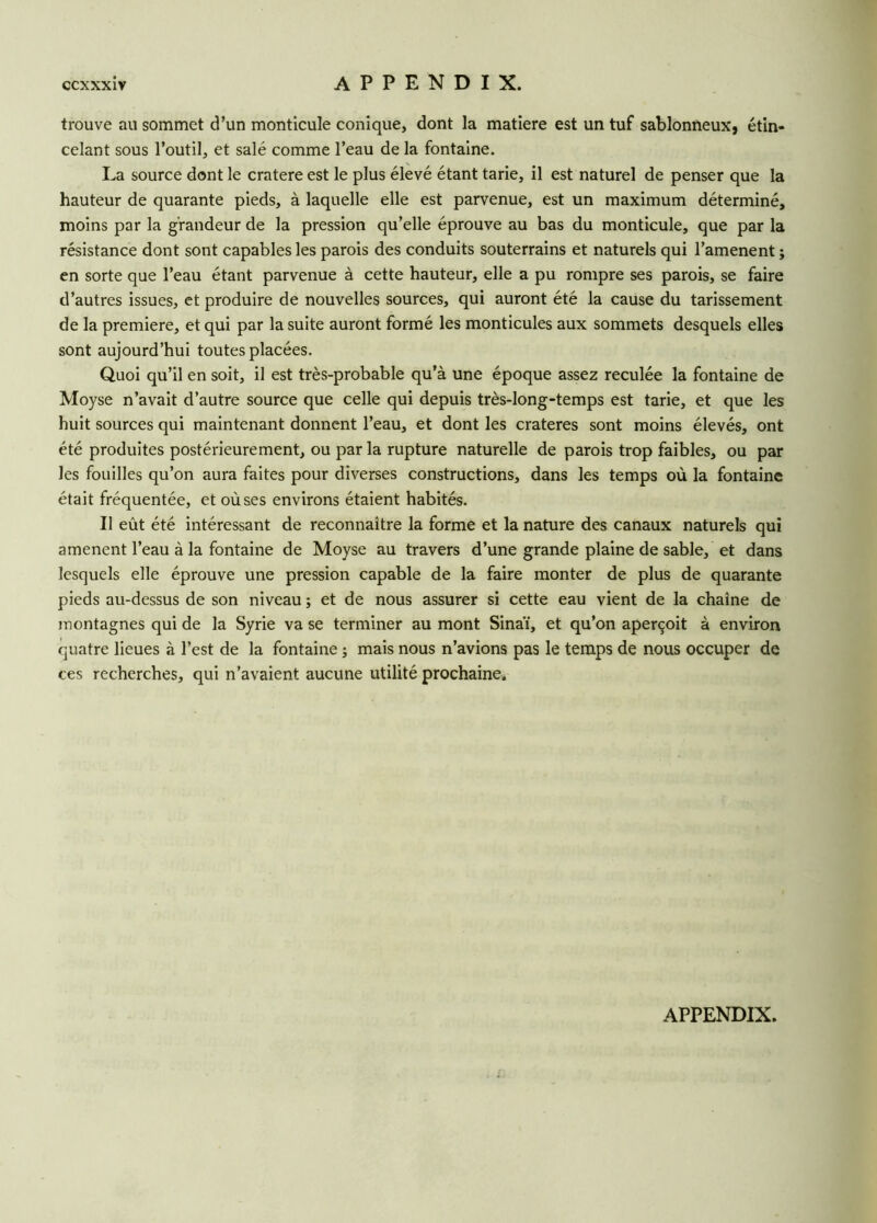 trouve au sommet d’un monticule conique, dont la matière est un tuf sablonneux, étin- celant sous l’outil, et salé comme l’eau de la fontaine. La source dont le cratere est le plus élevé étant tarie, il est naturel de penser que la hauteur de quarante pieds, à laquelle elle est parvenue, est un maximum déterminé, moins par la grandeur de la pression qu’elle éprouve au bas du monticule, que par la résistance dont sont capables les parois des conduits souterrains et naturels qui l’amenent ; en sorte que l’eau étant parvenue à cette hauteur, elle a pu rompre ses parois, se faire d’autres issues, et produire de nouvelles sources, qui auront été la cause du tarissement de la première, et qui par la suite auront formé les monticules aux sommets desquels elles sont aujourd’hui toutes placées. Quoi qu’il en soit, il est très-probable qu’à une époque assez reculée la fontaine de Moyse n’avait d’autre source que celle qui depuis très-long-temps est tarie, et que les huit sources qui maintenant donnent l’eau, et dont les cratères sont moins élevés, ont été produites postérieurement, ou par la rupture naturelle de parois trop faibles, ou par les fouilles qu’on aura faites pour diverses constructions, dans les temps où la fontaine était fréquentée, et où ses environs étaient habités. Il eût été intéressant de reconnaître la forme et la nature des canaux naturels qui amènent l’eau à la fontaine de Moyse au travers d’une grande plaine de sable, et dans lesquels elle éprouve une pression capable de la faire monter de plus de quarante pieds au-dessus de son niveau ; et de nous assurer si cette eau vient de la chaîne de montagnes qui de la Syrie va se terminer au mont Sinaï, et qu’on aperçoit à environ quatre lieues à l’est de la fontaine ; mais nous n’avions pas le temps de nous occuper de ces recherches, qui n’avaient aucune utilité prochaine.