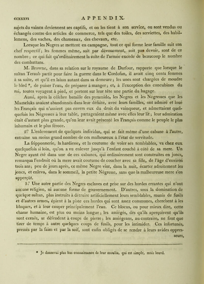 sujets du vaincu deviennent ses captifs, et on les tient à son service, ou sont vendus ou échangés contre des articles de commerce, tels que des toiles, des serviettes, des habil- lemens, des vaches, des chameaux, des chevaux, etc. Lorsque les Negres se mettent en campagne, tout ce qui forme leur famille suit son chef respectif ; les femmes même, soit par dévouement, soit pa» devoir, sont de ce nombre ; ce qui fait qu’ordinairement la suite de l’armée excede de beaucoup le nombre des combattans. M. Browne, dans sa relation sur le royaume de Darfour, rapporte que lorsque le sultan Teraub partit pour faire la guerre dans le Cordofan, il avait cinq cents femmes à sa suite, et qu’il en laissa autant dans sa demeure ; les unes sont chargées de moudre le bled *, de puiser l’eau, de préparer à manger ; et, à l’exception des concubines du roi, toutes voyagent à pied, et portent sur leur tête une partie du bagage. Aussi, après la célébré bataille des pyramide, les Negres et les Négresses que les Mameluks avaient abandonnés dans leur défaite, avec leurs familles, ont admiré et loué les Français qui n’usaient pas envers eux du droit du vainqueur, et admettaient quel- quefois les Négresses à leur table, partageaient même avec elles leur lit ; leur admiration était d’autant plus grande, qu’on leur avait présenté les Français comme le peuple le plus inhumain et le plus féroce. 2? L’enlevement de quelques individus, qui se fait même d’une cabane à l'autre, entraîne un moins grand nombre de ces malheureux à l’état de servitude. La fripponnerie, la hardiesse, et la coutume de voler ses semblables, va chez eux quelquefois si loin, qu’on a vu enlever jusqu’à l’enfant couché à côté de sa mere. Un Negre ayant été dans une de ces cabanes, qui ordinairement sont construites en joncs, remarqua l’endroit où la mere avait coutume de coucher avec sa fille, de l’âge d’environ trois ans; peu de jours après, ce même Negre vint, dans la nuit, écarter adroitement les joncs, et enleva, dans le sommeil, la petite Négresse, sans que la malheureuse mere s’en apperçût. 3;’ Une autre partie des Negres esclaves est prise sur des hordes errantes qui n’ont auçune religion, ni aucune forme de gouvernement. D’autres, sous la domination de quelque sultan, plus instruits à détruire artificiellement leurs semblables, munis de fusils et d’autres armes, épient à la piste ces hordes qui sont assez communes, cherchent à les bloquer, et à leur couper principalement l’eau. Ce blocus, ou pour mieux dire, cette chasse humaine, est plus ou moins longue ; les assiégés, dès qu’ils aperçoivent qu’ils sont cernés, se défendent à coups de pierre ; les assiégeans, au contraire, ne font que tirer de temps à autre quelques coups de fusils, pour les intimider. Ces infortunés, pressés par la faim et par la soif, sont enfin obligés de se rendre à leurs avides oppres^ seurs. * Je donnerai plus bas connaissance de leur moulin, gui est simple, mais lourd.