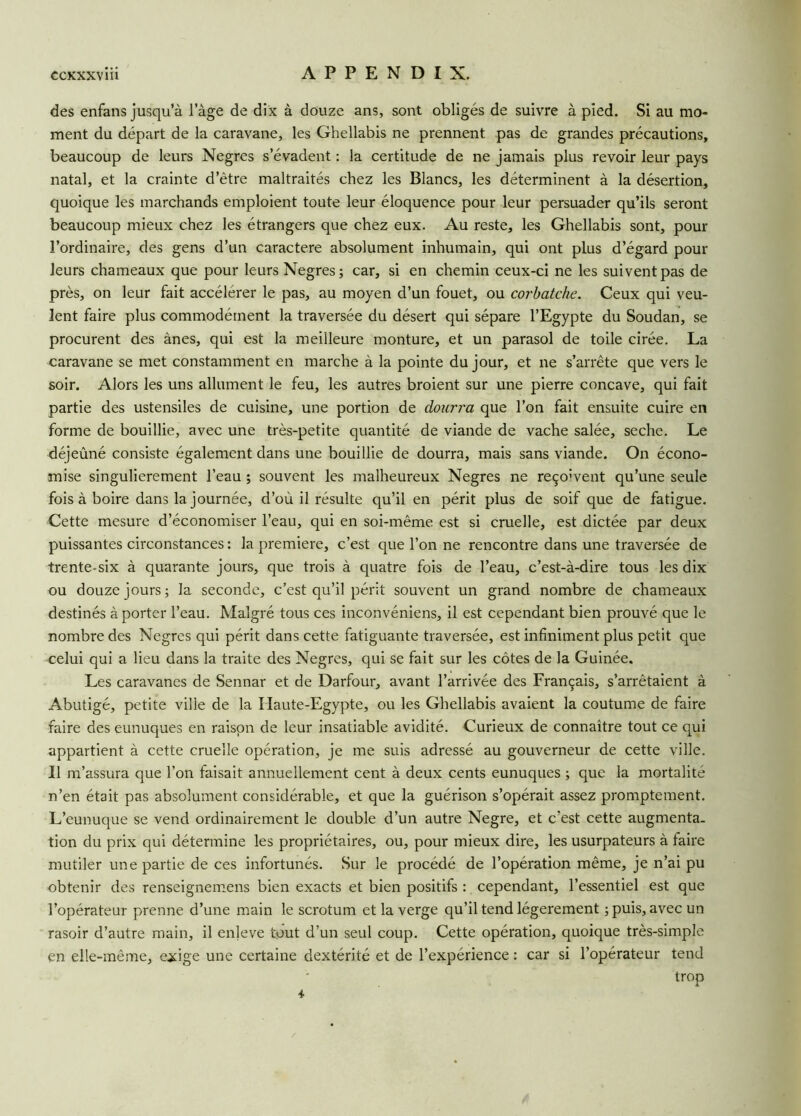 des enfans jusqu’à l’àge de dix à douze ans, sont obligés de suivre à pied. Si au mo- ment du départ de la caravane, les Ghellabis ne prennent pas de grandes précautions, beaucoup de leurs Negres s’évadent : la certitude de ne jamais plus revoir leur pays natal, et la crainte d’être maltraités chez les Blancs, les déterminent à la désertion, quoique les marchands emploient toute leur éloquence pour leur persuader qu’ils seront beaucoup mieux chez les étrangers que chez eux. Au reste, les Ghellabis sont, pour l’ordinaire, des gens d’un caractère absolument inhumain, qui ont plus d’égard pour leurs chameaux que pour leurs Negres; car, si en chemin ceux-ci ne les suivent pas de près, on leur fait accélérer le pas, au moyen d’un fouet, ou corbatche. Ceux qui veu- lent faire plus commodément la traversée du désert qui sépare l’Egypte du Soudan, se procurent des ânes, qui est la meilleure monture, et un parasol de toile cirée. La caravane se met constamment en marche à la pointe du jour, et ne s’arrête que vers le soir. Alors les uns allument le feu, les autres broient sur une pierre concave, qui fait partie des ustensiles de cuisine, une portion de dourra que l’on fait ensuite cuire en forme de bouillie, avec une très-petite quantité de viande de vache salée, seche. Le déjeûné consiste également dans une bouillie de dourra, mais sans viande. On écono- mise singulièrement l’eau ; souvent les malheureux Negres ne reço'vent qu’une seule fois à boire dans la journée, d’où il résulte qu’il en périt plus de soif que de fatigue. Cette mesure d’économiser l’eau, qui en soi-même est si cruelle, est dictée par deux puissantes circonstances : la première, c’est que l’on ne rencontre dans une traversée de trente-six à quarante jours, que trois à quatre fois de l’eau, c’est-à-dire tous les dix ou douze jours; la seconde, c’est qu’il périt souvent un grand nombre de chameaux destinés à porter l’eau. Malgré tous ces inconvéniens, il est cependant bien prouvé que le nombre des Negres qui périt dans cette fatiguante traversée, est infiniment plus petit que celui qui a lieu dans la traite des Negres, qui se fait sur les côtes de la Guinée. Les caravanes de Sennar et de Darfour, avant l’arrivée des Français, s’arrêtaient à Abutigé, petite ville de la Haute-Egypte, ou les Ghellabis avaient la coutume de faire faire des eunuques en raison de leur insatiable avidité. Curieux de connaître tout ce qui appartient à cette cruelle opération, je me suis adressé au gouverneur de cette ville. Il m’assura que l’on faisait annuellement cent à deux cents eunuques ; que la mortalité n’en était pas absolument considérable, et que la guérison s’opérait assez promptement. L’eunuque se vend ordinairement le double d’un autre Negre, et c'est cette augmenta, tion du prix qui détermine les propriétaires, ou, pour mieux dire, les usurpateurs à faire mutiler une partie de ces infortunés. Sur le procédé de l’opération même, je n’ai pu obtenir des renseignemens bien exacts et bien positifs : cependant, l’essentiel est que l’opérateur prenne d’une main le scrotum et la verge qu’il tend légèrement ; puis, avec un rasoir d’autre main, il enjeve tout d’un seul coup. Cette opération, quoique très-simple en elle-même, exige une certaine dextérité et de l’expérience : car si l’opérateur tend trop