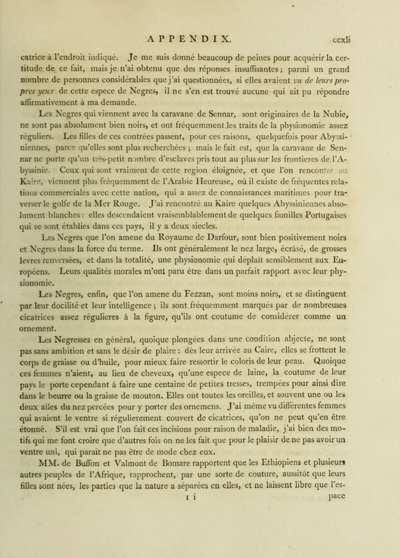 catrice à l’endroit indiqué. Je me suis donné beaucoup de peines pour acquérir la cer- titude de ce fait, mais je n’ai obtenu que des réponses insuffisantes; parmi un grand nombre de personnes considérables que j’ai questionnées, si elles avaient vu de leurs pro- pres yeux de cette espece de Negres, il ne s’en est trouvé aucune qui ait pu répondre affirmativement à ma demande. Les Negres qui viennent avec la caravane de Sennar, sont originaires de la Nubie, ne sont pas absolument bien noirs, et ont fréquemment Jes traits de la physionomie assez réguliers. Les filles de ces contrées passent, pour ces raisons, quelquefois pour Abyssi- niennes, parce qu’elles sont plus recherchées ; mais le fait est, que la caravane de Sen- nar ne porte qu’un très-petit nombre d’esclaves pris tout au plus sur les frontières de l’A- byssinie. Ceux qui sont vraiment de cette région éloignée, et que l’on rencontre au Kaire, viennent plus fréquemment de l’Arabie Heureuse, où il existe de fréquentes rela- tions commerciales avec cette nation, qui a assez de connaissances maritimes pour tra- verser le golfe de la Mer Rouge. J’ai rencontré au Kaire quelques Abyssiniennes abso- lument blanches : elles descendaient vraisemblablement de quelques familles Portugaises qui se sont établies dans ces pays, il y a deux siècles. Les Negres que l’on amene du Royaume de Darfour, sont bien positivement noirs et Negres dans la force du terme. Ils ont généralement le nez large, écrâsé, de grosses levres renversées, et dans la totalité, une physionomie qui déplaît sensiblement aux Eu- ropéens. Leurs qualités morales m’ont paru être dans un parfait rapport avec leur phy- sionomie. Les Negres, enfin, que l’on amene du Fezzan, sont moins noirs, et se distinguent par leur docilité et leur intelligence ; ils sont fréquemment marqués par de nombreuses cicatrices assez régulières à la figure, qu’ils ont coutume de considérer comme un ornement. Les Negresses en général, quoique plongées dans une condition abjecte, ne sont pas sans ambition et sans le désir de plaire : dès leur arrivée au Caire, elles se frottent le corps de graisse ou d’huile, pour mieux faire ressortir le coloris de leur peau. Quoique ces femmes n’aient, au lieu de cheveux, qu’une espece de laine, la coutume de leur pays le porte cependant à faire une centaine de petites tresses, trempées pour ainsi dire dans le beurre ou la graisse de mouton. Elles ont toutes les oreilles, et souvent une ou les deux ailes du nez percées pour y porter des ornemens. J’ai même vu différentes femmes qui avaient le ventre si régulièrement couvert de cicatrices, qu’on ne peut qu’en être étonné. S’il est vrai que l’on fait ces incisions pour raison de maladie, j’ai bien des mo- tifs qui me font croire que d’autres fois on ne les fait que pour le plaisir de ne pas avoir un ventre uni, qui parait ne pas être de mode chez eux. MM. de Buffon et Valmont de Bomare rapportent que les Ethiopiens et plusieurs autres peuples de l’Afrique, rapprochent, par une sorte de couture, aussitôt que leurs filles sont nées, les parties que la nature a séparées en elles, et ne laissent libre que l’es- x î pace