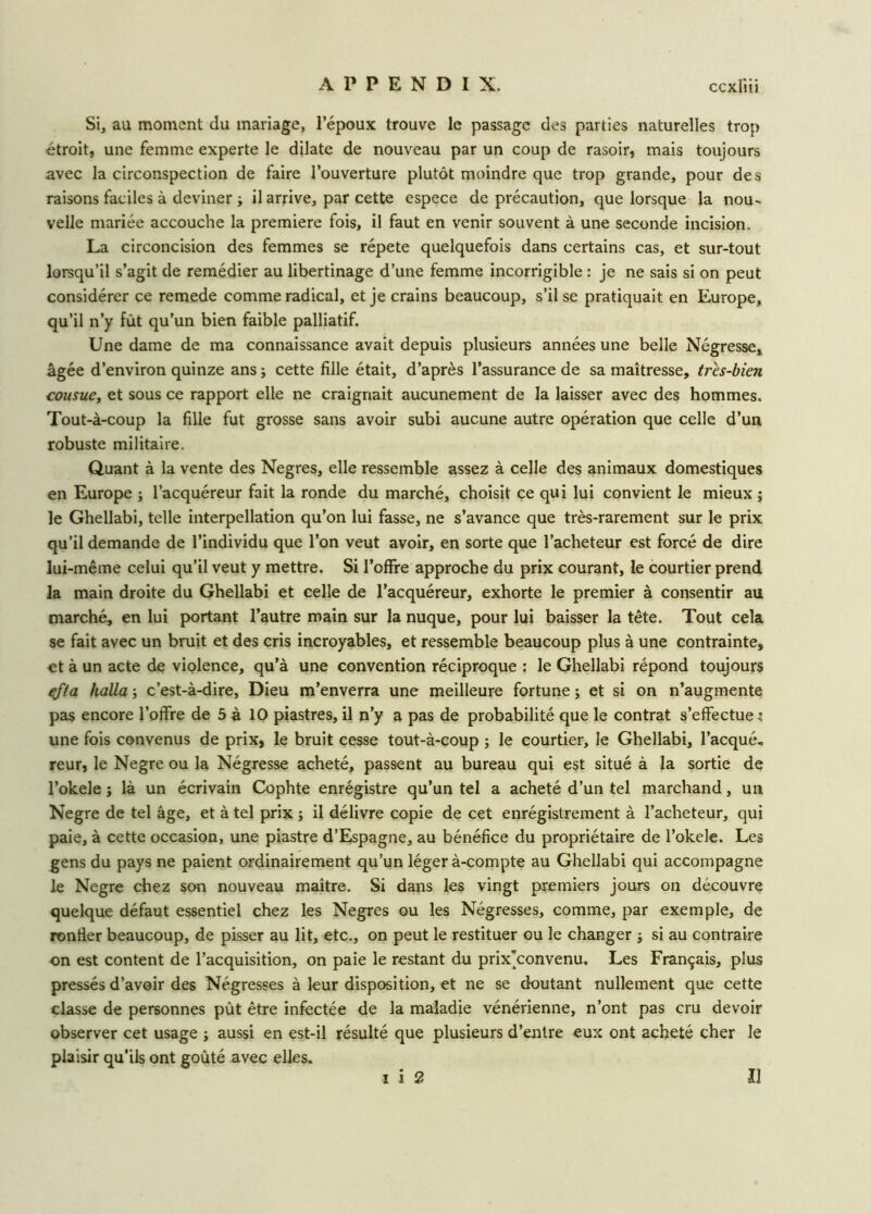 Si, au moment du mariage, l’époux trouve le passage des parties naturelles trop étroit, une femme experte le dilate de nouveau par un coup de rasoir, mais toujours avec la circonspection de faire l’ouverture plutôt moindre que trop grande, pour des raisons faciles à deviner ; il arrive, par cette espece de précaution, que lorsque la nou- velle mariée accouche la première fois, il faut en venir souvent à une seconde incision. La circoncision des femmes se répété quelquefois dans certains cas, et sur-tout lorsqu’il s’agit de remédier au libertinage d’une femme incorrigible : je ne sais si on peut considérer ce remede comme radical, et je crains beaucoup, s’il se pratiquait en Europe, qu’il n’y fût qu’un bien faible palliatif. Une dame de ma connaissance avait depuis plusieurs années une belle Négresse, âgée d’environ quinze ans ; cette fille était, d’après l’assurance de sa maîtresse, très-bien cousue, et sous ce rapport elle ne craignait aucunement de la laisser avec des hommes. Tout-à-coup la fille fut grosse sans avoir subi aucune autre opération que celle d’un robuste militaire. Quant à la vente des Negres, elle ressemble assez à celle des animaux domestiques en Europe ; l’acquéreur fait la ronde du marché, choisit ce qui lui convient le mieux ; le Ghellabi, telle interpellation qu’on lui fasse, ne s’avance que très-rarement sur le prix qu’il demande de l’individu que l’on veut avoir, en sorte que l’acheteur est forcé de dire lui-même celui qu’il veut y mettre. Si l’offre approche du prix courant, le courtier prend la main droite du Ghellabi et celle de l’acquéreur, exhorte le premier à consentir au marché, en lui portant l’autre main sur la nuque, pour lui baisser la tête. Tout cela se fait avec un bruit et des cris incroyables, et ressemble beaucoup plus à une contrainte, «t à un acte de violence, qu’à une convention réciproque : le Ghellabi répond toujours efta halla -, c’est-à-dire, Dieu m’enverra une meilleure fortune ; et si on n’augmente pas encore l’offre de 5 à 10 piastres, il n’y a pas de probabilité que le contrat s’effectue ; une fois convenus de prix, le bruit cesse tout-à-coup ; le courtier, le Ghellabi, l’acqué. reur, le Negre ou la Négresse acheté, passent au bureau qui est situé à la sortie de l’okele j là un écrivain Cophte enrégistre qu’un tel a acheté d’un tel marchand, un Negre de tel âge, et à tel prix ; il délivre copie de cet enregistrement à l’acheteur, qui paie, à cette occasion, une piastre d’Espagne, au bénéfice du propriétaire de l’okele. Les gens du pays ne paient ordinairement qu’un léger à-compte au Ghellabi qui accompagne le Negre chez son nouveau maître. Si dans les vingt premiers jours on découvre quelque défaut essentiel chez les Negres ou les Négresses, comme, par exemple, de ronfler beaucoup, de pisser au lit, etc., on peut le restituer ou le changer -, si au contraire on est content de l’acquisition, on paie le restant du prix*convenu. Les Français, plus pressés d’avoir des Négresses à leur disposition, et ne se doutant nullement que cette classe de personnes pût être infectée de la maladie vénérienne, n’ont pas cru devoir observer cet usage -, aussi en est-il résulté que plusieurs d’entre eux ont acheté cher le plaisir qu'ils ont goûté avec elles. i i 2 II