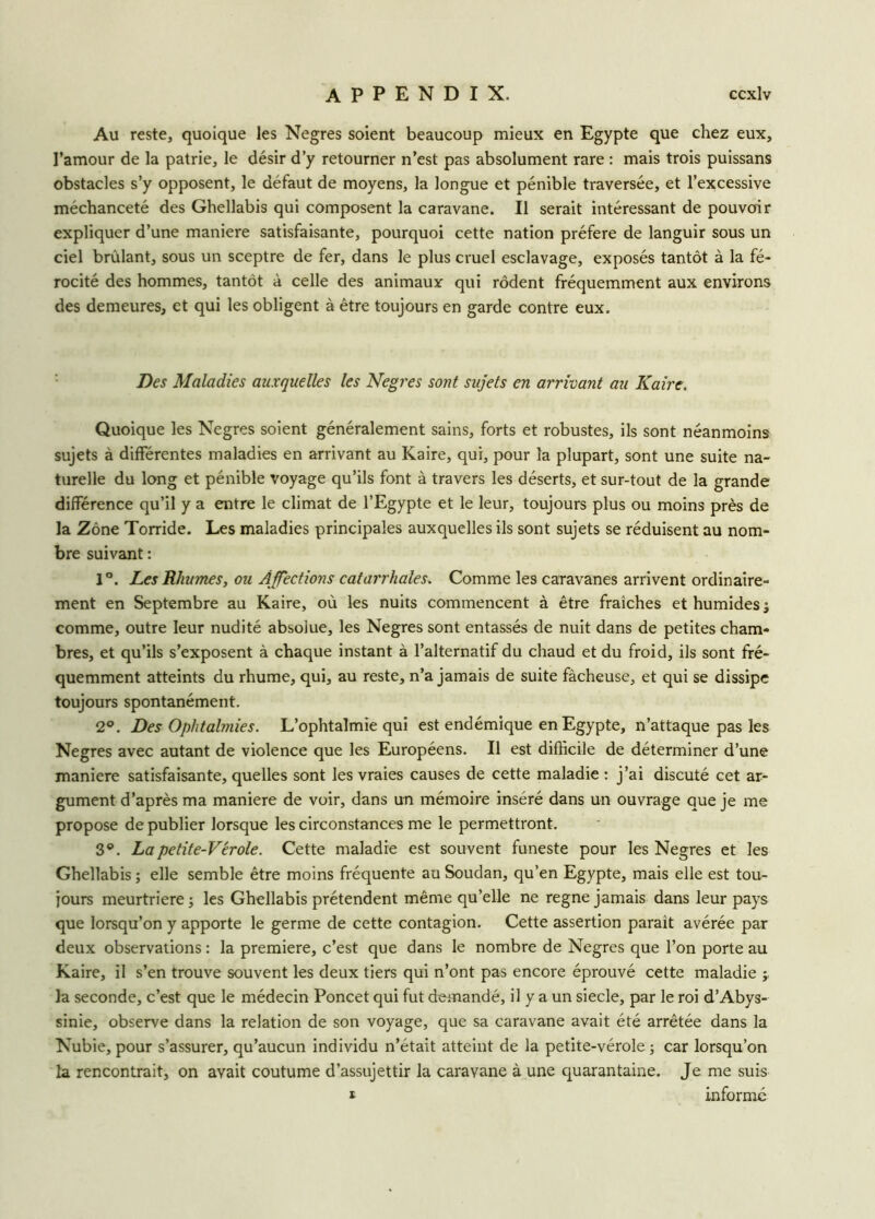 Au reste, quoique les Negres soient beaucoup mieux en Egypte que chez eux, l’amour de la patrie, le désir d’y retourner n’est pas absolument rare : mais trois puissans obstacles s’y opposent, le défaut de moyens, la longue et pénible traversée, et l’excessive méchanceté des Ghellabis qui composent la caravane. Il serait intéressant de pouvoir expliquer d’une maniéré satisfaisante, pourquoi cette nation préféré de languir sous un ciel brûlant, sous un sceptre de fer, dans le plus cruel esclavage, exposés tantôt à la fé- rocité des hommes, tantôt à celle des animaux qui rôdent fréquemment aux environs des demeures, et qui les obligent à être toujours en garde contre eux. Des Maladies auxquelles les Negres sont sujets en arrivant au Kaire. Quoique les Negres soient généralement sains, forts et robustes, ils sont néanmoins sujets à différentes maladies en arrivant au Kaire, qui, pour la plupart, sont une suite na- turelle du long et pénible voyage qu’ils font à travers les déserts, et sur-tout de la grande différence qu’il y a entre le climat de l’Egypte et le leur, toujours plus ou moins près de la Zone Torride. Les maladies principales auxquelles ils sont sujets se réduisent au nom- bre suivant : 1°. Les Rhumes, ou Affections catarrhales. Comme les caravanes arrivent ordinaire- ment en Septembre au Kaire, où les nuits commencent à être fraîches et humides ; comme, outre leur nudité absolue, les Negres sont entassés de nuit dans de petites cham- bres, et qu’ils s’exposent à chaque instant à l’alternatif du chaud et du froid, ils sont fré- quemment atteints du rhume, qui, au reste, n’a jamais de suite fâcheuse, et qui se dissipe toujours spontanément. 2°. Des Ophtalmies. L’ophtalmie qui est endémique en Egypte, n’attaque pas les Negres avec autant de violence que les Européens. Il est difficile de déterminer d’une maniéré satisfaisante, quelles sont les vraies causes de cette maladie : j’ai discuté cet ar- gument d’après ma maniéré de voir, dans un mémoire inséré dans un ouvrage que je me propose de publier lorsque les circonstances me le permettront. 3®. Lapetite-Vérole. Cette maladie est souvent funeste pour les Negres et les Ghellabis ; elle semble être moins fréquente au Soudan, qu’en Egypte, mais elle est tou- jours meurtrière ; les Ghellabis prétendent même qu’elle ne régné jamais dans leur pays que lorsqu’on y apporte le germe de cette contagion. Cette assertion parait avérée par deux observations : la première, c’est que dans le nombre de Negres que l’on porte au Kaire, il s’en trouve souvent les deux tiers qui n’ont pas encore éprouvé cette maladie j, la seconde, c’est que le médecin Poncet qui fut demandé, il y a un siecle, par le roi d’Abys- sinie, observe dans la relation de son voyage, que sa caravane avait été arrêtée dans la Nubie, pour s’assurer, qu’aucun individu n’était atteint de la petite-vérole ; car lorsqu’on la rencontrait, on avait coutume d’assujettir la caravane à une quarantaine. Je me suis i informe