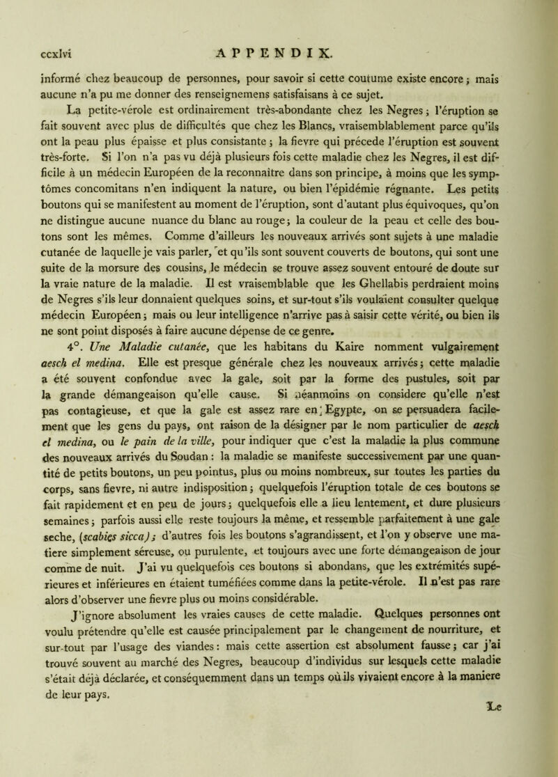 informé chez beaucoup de personnes, pour savoir si cette coutume existe encore ; mais aucune n’a pu me donner des renseignemens satisfaisans à ce sujet. La petite-vérole est ordinairement très-abondante chez les Negres ; l’éruption se fait souvent avec plus de difficultés que chez les Blancs, vraisemblablement parce qu’ils ont la peau plus épaisse et plus consistante ; la fievre qui précédé l’éruption est souvent très-forte. Si l’on n’a pas vu déjà plusieurs fois cette maladie chez les Negres, il est dif- ficile à un médecin Européen de la reconnaître dans son principe, à moins que les symp- tômes concomitans n’en indiquent la nature, ou bien l’épidémie régnante. Les petits boutons qui se manifestent au moment de l’éruption, sont d’autant plus équivoques, qu’on ne distingue aucune nuance du blanc au rouge; la couleur de la peau et celle des bou- tons sont les mêmes. Comme d’ailleurs les nouveaux arrivés sont sujets à une maladie cutanée de laquelle je vais parler, et qu’ils sont souvent couverts de boutons, qui sont une suite de la morsure des cousins, le médecin se trouve assez souvent entouré de doute sur la vraie nature de la maladie. Il est vraisemblable que les Ghellabis perdraient moins de Negres s’ils leur donnaient quelques soins, et sur-tout s’ils voulaient consulter quelque médecin Européen ; mais ou leur intelligence n’arrive pas à saisir cette vérité, ou bien ils ne sont point disposés à faire aucune dépense de ce genre. 4°. Une Maladie cutanée, que les habitans du Kaire nomment vulgairement aesch el médina. Elle est presque générale chez les nouveaux arrivés ; cette maladie a été souvent confondue avec la gale, soit par la forme des pustules, soit par la grande démangeaison qu’elle cause. Si néanmoins on considéré qu’elle n’est pas contagieuse, et que la gale est assez rare en ‘ Egypte, on se persuadera facile- ment que les gens du pays, ont raison de la désigner par le nom particulier de aesch el médina, ou le pain de la ville, pour indiquer que c’est la maladie la plus commune des nouveaux arrivés du Soudan : la maladie se manifeste successivement par une quan- tité de petits boutons, un peu pointus, plus ou moins nombreux, sur toutes les parties du corps, sans fievre, ni autre indisposition ; quelquefois l’éruption totale de ces boutons se fait rapidement et en peu de jours ; quelquefois elle a lieu lentement, et dure plusieurs semaines ; parfois aussi elle reste toujours la même, et ressemble parfaitement à une gale seche, (.scabiçs sicca) ; d’autres fois les boutons s’agrandissent, et l’on y observe une ma- tière simplement séreuse, ou purulente, et toujours avec une forte démangeaison de jour comme de nuit. J’ai vu quelquefois ces boutons si abondans, que les extrémités supé- rieures et inférieures en étaient tuméfiées comme dans la petite-vérole. Il n’est pas rare alors d’observer une fievre plus ou moins considérable. J’ignore absolument les vraies causes de cette maladie. Quelques personnes ont voulu prétendre qu’elle est causée principalement par le changement de nourriture, et sur tout par l’usage des viandes: mais cette assertion est absolument fausse; car j’ai trouvé souvent au marché des Negres, beaucoup d’individus sur lesquels cette maladie s’était déjà déclarée, et conséquemment dans un temps oùils vivaient encore à la maniéré de leur pays.