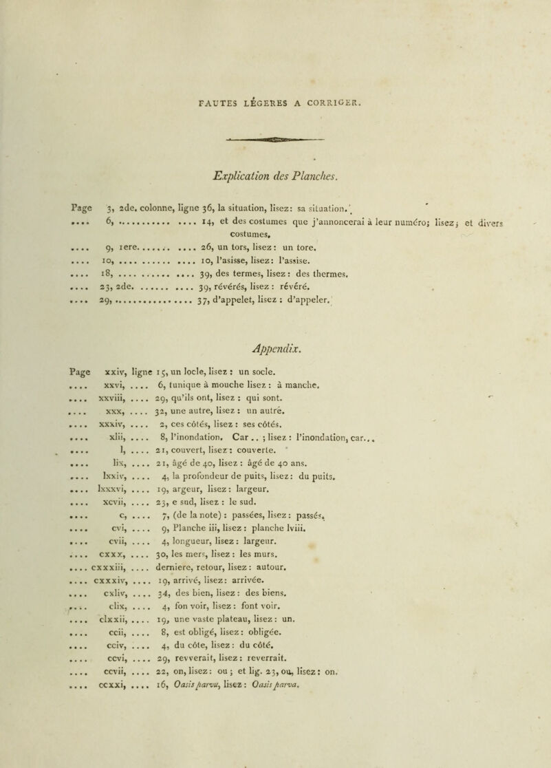 FAUTES LEGERES A CORRIGER. Explication des Planches. Page 3, 2de. colonne, ligne 36, la situation, lisez: sa situation.\ .... 6, 14, et des costumes que j’annoncerai à leur numéro; lisez; et divers costumes, .... 9, iere . 26, un tors, lisez : un tore. .... 10, 10, l’asisse, lisez: l’assise. .... 18, 39, des termes, lisez : des thermes. .... 23, 2de 39, révérés, lisez : révéré. .... 29, 37, d’appelet, lisez ; d’appeler. Appendix. Page xxiv, ligne 13, un locle, lisez : un socle. xxvi, • • • • 6, tunique à mouche lisez : à manche. xxviii, • . . . 29, qu’ils ont, lisez : qui sont. XXX, • • . . 32, une autre, lisez : un autre. xxx iv, • . • • 2, ces côtés, lisez : ses côtés. xlii, 8, l’inondation. Car .. ; lisez : l’inondation, car.., I, «... 21, couvert, liser: couverte. lix, . • • • 21, âgé de 40, lisez : âgé de 40 ans. Ixxiv, .... 4, la profondeur de puits, lisez: du puits. lxxxvi, .... 19, argeur, lisez: largeur. xcvii, .... 23, e sud, lisez : le sud. c, .... 7, (de la note) : passées, lisez : passés. cvi, .... 9, Planche iii, lisez : planche Iviii. cvii, .... 4, longueur, lisez : largeur. cxxx, • • • • 30, les mers, lisez : les murs. cxxxiii, .... demiere, retour, lisez : autour. cxxxiv, • • • • 19, arrivé, lisez: arrivée. cxliv, • • • • 34, des bien, lisez: des biens. dix, • • • • 4, fon voir, lisez : font voir. clxxii, .... 19, une vaste plateau, lisez: un. ccii, • • • • 8, est obligé, lisez : obligée. cciv, • • • • 4, du côte, lisez: du côté. ccvi, .... 29, revverait, lisez : reverrait. ccvii, • • • • 22, on, lisez: ou; et lig. 23, ou, lisez : on.