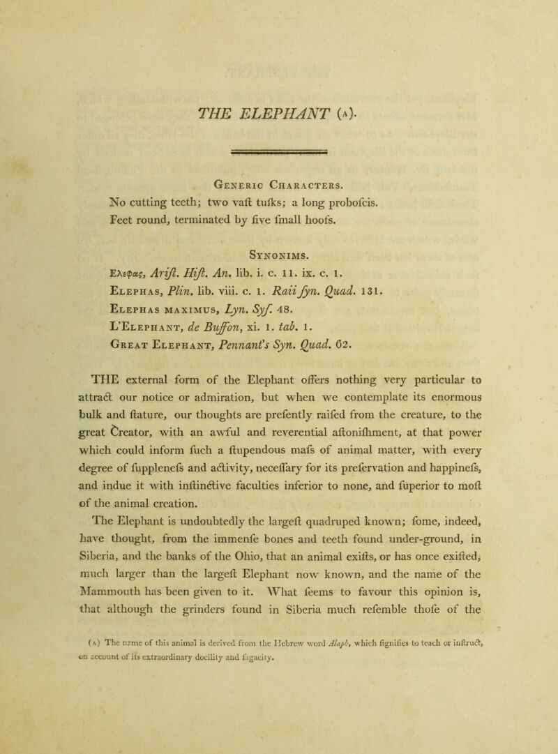THE ELEPHJNT (a). Generic Characters. No cutting teeth; two vail tufks; a long probofeis. Feet round, terminated by five fmall hoofs. Synonims. EAstpa?, Arjjl. Hiji. An, lib. i. c. 11. ix. e. 1. Elephas, Plin. lib. viii. c. i. RaiiJyn. Quad. 131. Elephas MAXIMUS, Lyu, Syf. 48. L’Elephant, de Buffon, xi. l. tab. l. Great Elephant, Pennant's Syn. Quad. 02. THE external form of the Elephant offers nothing very partieular to attradl our notiee or admiration, but when we eontemplate its enormous bulk and ftature, our thoughts are prefently raifed from the ereature, to the great C^reator, with an awful and reverential aftonifhment, at that power which could inform fuch a flupendous mafs of animal matter, with every degree of fupplenefs and adlivity, neceflary for its prefervation and happinefs, and indue it with inftindiive faculties inferior to none, and fuperior to moll of the animal creation. The Elephant is undoubtedly the largefl quadruped known; Ibme, indeed, have thought, from the immenfe bones and teeth found under-ground, in Siberia, and the banks of the Ohio, that an animal exifts, or has once exifted, much larger than the largefi; Elephant now known, and the name of the IMammouth has been given to it. What feems to favour this opinion is, that although the grinders found in Siberia much refemble thofe of the (a) The name of this animal is derived from the Hebrew word Alapb, which fignifies to teach or inftrudt, on account of its extraordinary docility and higacity.
