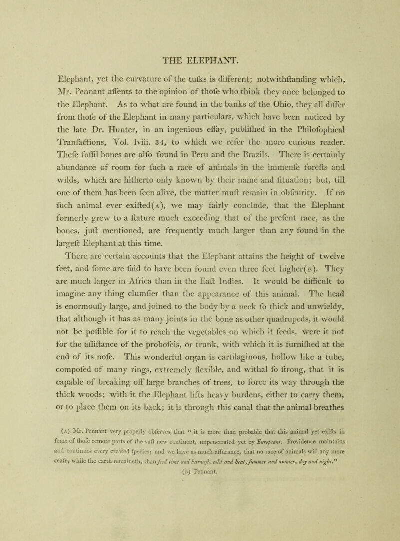 Elephant, yet the curvature of the tufks is different; notwithfianding which, Mr. Pennant aflents to the opinion of thofe who think they once belonged to the Elephant. As to what are found in the banks of the Ohio, they all differ from thofe of the Elephant in many partieulars, which have been noticed by the late Dr. Hunter, in an ingenious effay, publiflied in the Philofophical Tranfadiions, Yol. Iviii. 34, to which we refer the more curious reader. Thefe foffil bones are alfo found in Peru and the Brazils. There is certainly abundance of room for fuch a race of animals in the immenfe forefls and wilds, which are hitherto only known by their name and lituation; but, till one of them has been feen alive, the matter muft remain in obfcurity. If no fuch animal ever exifled(A), we may fairly conclude, that the Elephant formerly grew to a llature much exceeding that of the prefent race, as the bones, jufl mentioned, are frequently much larger than any found in the largefl Elephant at this time. There are certain accounts that the Elephant attains the height of twelve feet, and fome are laid to have been found even three feet higher(b). They are much larger in Africa than in the Eafl Indies. It would be difficult to imagine any thing clumfier than the appearance of this animal. The head is enormoully large, and joined to the body by a neck fo thick and unwieldy, that although it has as many joints in the bone as other quadrupeds, it would not be poffible for it to reach the vegetables on which it feeds, were it not for the affillance of the probofcis, or trunk, with which it is furniHied at the end of its nofe. This wonderful organ is cartilaginous, hollow like a tube, compofed of many rings, extremely flexible, and withal fo flrong, that it is capable of breaking off large branches of trees, to force its way through the thick woods; with it the Elephant lifts heavy burdens, either to carry them, or to place them on its back; it is through this canal that the animal breathes (a) Mr. Pennant very properly obferves, tliat “ it is more than probable that this animal yet exitls in fome of thofe remote parts of the vaft new continent, impenetrated yet by Europeans. Providence maintains and continues every created fpecies; and we have as much alTui'ance, that no race of animals will any more ceafe, ■wdiile the earth remaineth, than feed time and karojifl, cold and heat, fumtner and ‘winter, day and nightd^ (b) Pennant.