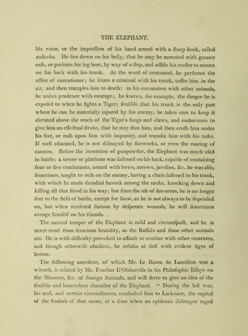 his voice, or the imprelTion of his hand armed with a fliarp hook, called ankocha. He lies down on his belly, that he may be mounted wdtli greater eafe, or prefents his leg bent, by way of a Hep, and affids his mader to mount on his back with his trunk. At the word of command, he performs the office of executioner; he feizes a criminal with his trunk, todes him in the air, and then tramples him to death: in his encounters with other animals, he unites prudence with courage; he knows, for example, the danger he is expofed to Avhen he fights a Tiger; fenfible that his trunk is the only part where he ean be materially injured by his enemy, he takes care to keep it elevated above the reaeh of the Tiger’s fangs and claws, and endeavours to give him an effedlual droke, that he may dun him, and then erudi him under his feet, or rudi upon him with impunity, and transfix him with his tufks. If well educated, he is not difmayed by fireworks, or even the roaring of cannon. Before the invention of gunpowder, the Elephant was mueh ufed in battle; a tower or platform was fadened on his baek, eapable of eontaining four or five eombatants, armed with bows, arrows, javelins, &c. he was alfo, fometimes, taught to rudi on the enemy, having a ehain fadened to his trunk, with whieh he made dreadful havoek among the ranks, knocking down and killing all that dood in his way; but fince the ufe of fire-arms, he is no longer fent to the field of battle, except for fhow, as he is not always to be depended on, but when rendered furious by defperate wounds, he will fometimes avenge himfelf on his friends. The natural temper of the Elephant is mild and eireumfped;, and he is never cruel from ferocious brutality, as the Buffalo and fome other animals are. He is with diffieulty provoked to affault or eombat with other creatures, and though otherwife obedient, he refufes at fird with evident figns of horror. The following anecdote, of which Mr. Le Baron de Lauridon was a witnefs, is related by IMr. Foueher D’Obfonville in his Philofophie Elfays on the Manners, &c. of foreign Animals, and will ferve to give an idea of the fenfible and benevolent charadter of the Elephant. During the lad war, his zeal, and eertain eireumdanees, conducted him to Laeknaor, the eapital of the Soubah of that name, at a time when an epidemic didemper raged