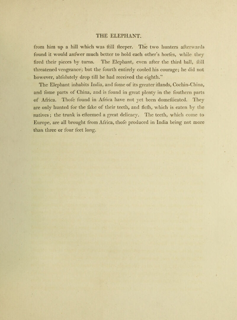 from him up a hill which was Itill fteeper. The two hunters afterwards found it would anfwer much better to hold each other’s horfes, while they fired their pieces by turns. The Elephant, even after the third ball, hill threatened A'engeance; but the fourth entirely cooled his courage; he did not however, abfolutely drop till he had received the eighth.” The Elephant inhabits India, and fome of its greater iflands, Cochin-China, and fome parts of China, and is found in great plenty in the fouthern parts of Africa. Thofe found in Africa have not yet been domeflicated. They are only hunted for the fake of their teeth, and flefh, which is eaten by the natives ; the trunk is efteemed a great delicacy. The teeth, which come to Europe, are all brought from Africa, thofe produced in India being not more than three or four feet long.