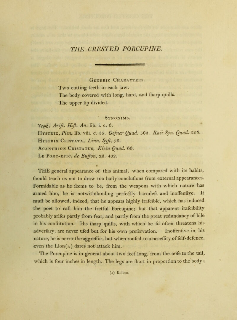 THE CRESTED PORCUPINE, Generic Characters. TW'O cutting teeth in each jaw. The body covered with long, hard, and tliarp quills. The upper lip divided. Synonims. Arijt. Hijl. An. lib. i. c. 0. * Hystrix, Plin, lib. viii. c. 35. Gefner Quad. 503. Raii Syn. Quad. 2o0. Hystrix Cristata, Linn. Syjl. 76. Acanthion Cristatus, Klein Quad. 00. Le Porc-epic, de Buffon^ xii. 402. THE general appearance of this animal, when compared with its habits, lliould teach us not to draw too hatly conclutions from external appearances. Formidable as he feems to be, from the weapons with which nature has armed him, he is notwithllanding perfectly harmlefs and inoffenlive. It mutt be allowed, indeed, that he appears highly irafcible, which has induced the poet to call him the fretful Porcupine; but that apparent irafcibility probably arifes partly from fear, and partly from the great redundancy of bile in his conftitution. His tharp quills, with which he fo often threatens his adverfary, are never ufed but for his own prefervation. Inoffenlive in his nature, he is never the aggrelTor, but when roufed to a necellity of felf-defence, even the Lion (a) dares not attack him. Tlie Porcupine is in general about two feet long, from the nofe to the tail, wliich is four inches in length. The legs are diort in proportion to the body; (a) Kolben,
