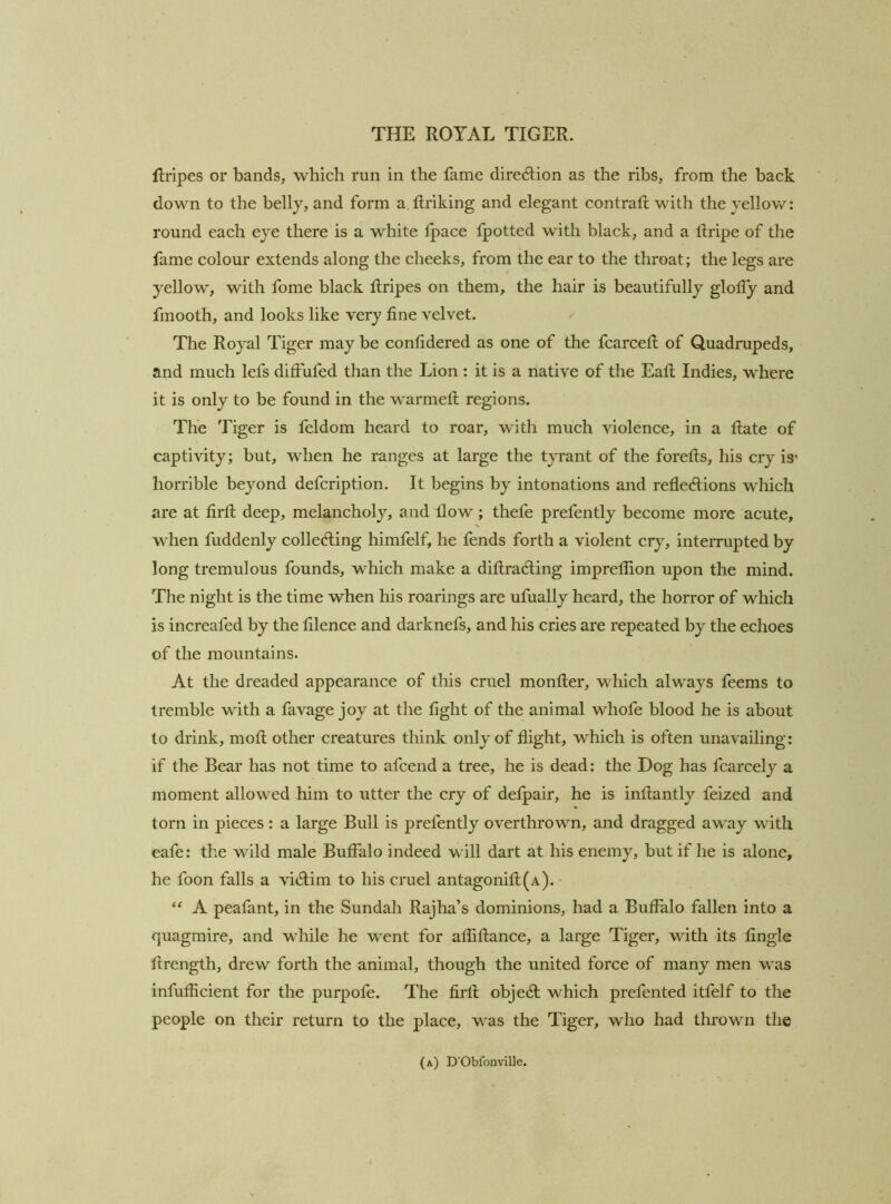 Rrlpes or bands, which run in the fame direction as the ribs, from the back down to the belly, and form a, ftriking and elegant contrail with the yellov/; round each eye there is a white Ipace fpotted with black, and a llripe of the fame colour extends along the cheeks, from the ear to the throat; the legs are yellow, with fome black ilripes on them, the hair is beautifully glofly and fmooth, and looks like very fine velvet. The Royal Tiger may be confidered as one of the fcarcefi; of Quadrupeds, and much lefs diffufed than the Lion : it is a native of the Eafi; Indies, where it is only to be found in the warmed; regions. The Tiger is feldom heard to roar, with much violence, in a Hate of captivity; but, when he ranges at large the tyrant of the forefts, his cry is* horrible beyond defcription. It begins by intonations and reflexions which are at fird; deep, melancholy, and flow; thefe prefently become more acute, when fuddenly colleXing himfelf, he fends forth a violent cr}% interrupted by long tremulous founds, which make a difiraXing impreflion upon the mind. The night is the time when his roarings are ufually heard, the horror of which is increafed by the filence and darknefs, and his cries are repeated by the echoes of the mountains. At the dreaded appearance of this cruel monller, which always feems to tremble with a favage joy at the fight of the animal whofe blood he is about to drink, mod; other creatures think only of flight, which is often unavailing: if the Bear has not time to afcend a tree, he is dead: the Dog has fcarcely a moment allowed him to utter the cry of defpair, he is inflantly feized and torn in pieces : a large Bull is prefently overthrown, and dragged away with eafe: the wild male Buffalo indeed will dart at his enemy, but if he is alone, he foon falls a viXim to his cruel antagonifl(A). “ A peafant, in the Sundah Rajha’s dominions, had a Buffalo fallen into a quagmire, and while he went for afliflance, a large Tiger, with its fingle drength, drew forth the animal, though the united force of many men was infufficient for the purpofe. The firfl objeX which prefented itfelf to the people on their return to the place, was the Tiger, who had thrown the