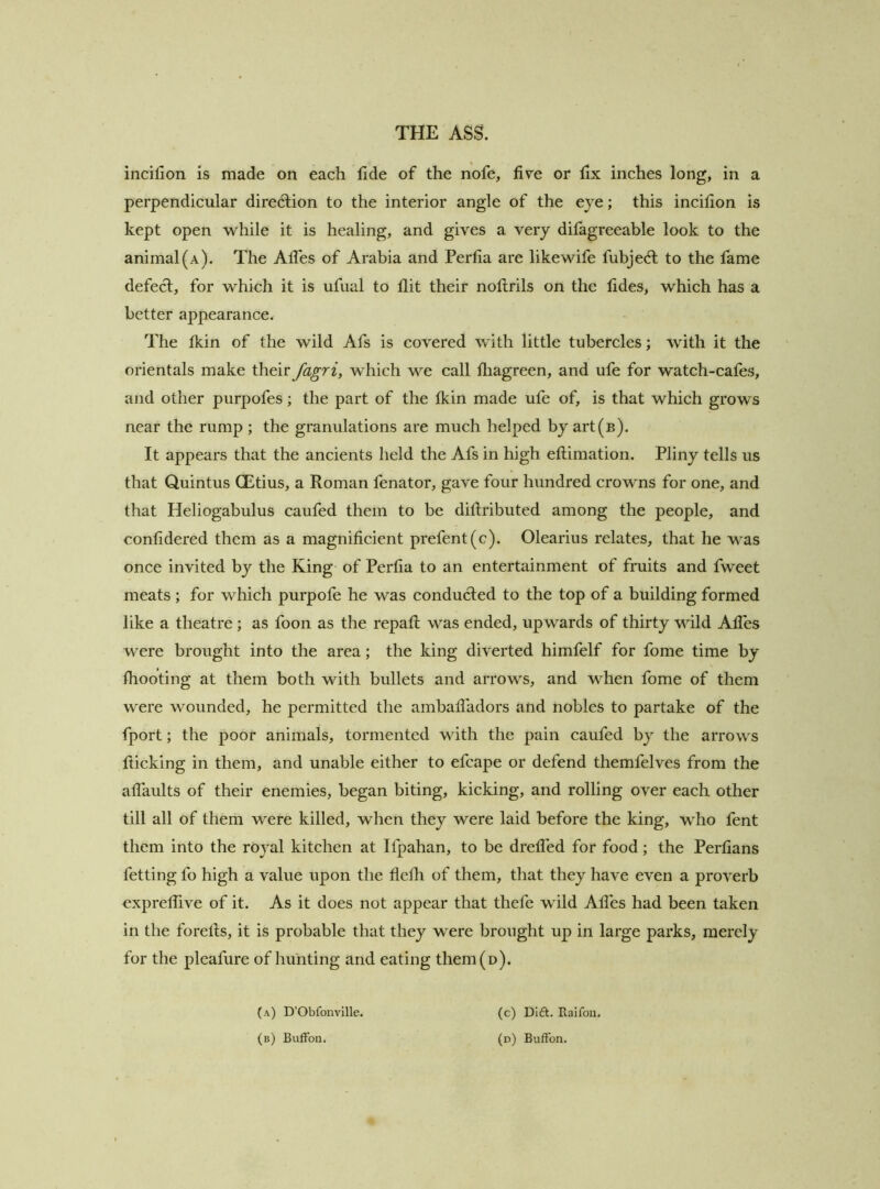 incifion is made on each fide of the nofe, five or fix inches long, in a perpendicular diredlion to the interior angle of the eye; this incifion is kept open while it is healing, and gives a very difagreeable look to the animal (a). The AlTes of Arabia and Perfia are like wife fubjedl to the fame defect, for which it is ufual to flit their noflrils on the fides, which has a better appearance. The Ikin of the wild Afs is covered with little tubercles; with it the orientals make their fagri, which we call fliagreen, and ufe for watch-cafes, and other purpofes; the part of the fldn made ufe of, is that which grows near the rump ; the granulations are much helped by art(B). It appears that the ancients held the Afs in high eftimation. Pliny tells us that Quintus CEtius, a Roman fenator, gave four hundred crowns for one, and that Heliogabulus caufed them to be diftributed among the people, and confidered them as a magnificient prefent(c). Olearius relates, that he was once invited by the King of Perfia to an entertainment of fruits and fweet meats ; for which purpofe he was conducted to the top of a building formed like a theatre ; as foon as the repafl; v^'as ended, upwards of thirty wild Afles were brought into the area; the king diverted himfelf for fome time by fliooting at them both with bullets and arrows, and when fome of them were wounded, he permitted the ambafliidors and nobles to partake of the fport; the poor animals, tormented with the pain caufed by the arrows flicking in them, and unable either to efcape or defend themfelves from the aflaults of their enemies, began biting, kicking, and rolling over each other till all of them were killed, when they were laid before the king, who fent them into the royal kitchen at Ifpahan, to be drefled for food ; the Perfians fetting fo high a value upon the flefli of them, that they have even a proverb expreflive of it. As it does not appear that thefe wild Afles had been taken in the forefls, it is probable that they were brought up in large parks, merely for the pleafure of hunting and eating them(D). (a) D’Obfonville. (c) DIft. Raifon.