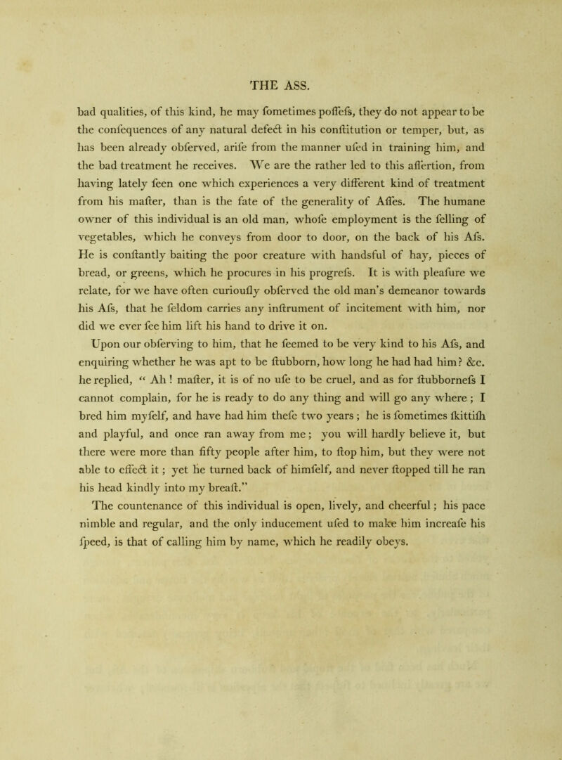 bad qualities, of this kind, he may fometimes poffefs, they do not appear to be the confequences of any natural defeat in his conftitution or temper, but, as has been already obferved, arife from the manner ufed in training him, and the bad treatment he receives. We are the rather led to this allertion, from having lately feen one which experiences a very different kind of treatment from his mafler, than is the fate of the generality of Affes. The humane owner of this individual is an old man, whofe employment is the felling of vegetables, which he conveys from door to door, on the back of his Afs. He is conflantly baiting the poor creature with handsful of hay, pieces of bread, or greens, which he procures in his progrefs. It is with pleafure we relate, for we have often curioufly obferved the old man’s demeanor towards his Afs, that he feldom carries any inflrument of incitement with him, nor did we ever fee him lift his hand to drive it on. Upon our obferving to him, that he feemed to be very kind to his Afs, and enquiring whether he was apt to be flubborn, how long he had had him ? &c. he replied, Ah! mafler, it is of no ufe to be cruel, and as for flubbornefs I cannot complain, for he is ready to do any thing and will go any where ; I bred him myfelf, and have had him thefe two years; he is fometimes fkittifli and playful, and once ran away from me; you will hardly believe it, but there were more than fifty people after him, to flop him, but they were not able to effed; it; yet lie turned back of himfelf, and never flopped till he ran his head kindly into my breafl.” The countenance of this individual is open, lively, and cheerful; his pace nimble and regular, and the only inducement ufed to make him increafe his fpeed, is that of calling him by name, which he readily obeys.