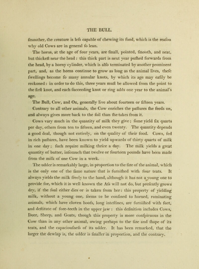 fmoother, the creature is lefs capable of chewing its food, which is the reafori why old Cows are in general fo lean. The horns, at the age of four years, are fmall, pointed, fmooth, and neat, but thickeft near the head : this thick part is next year pulhed forwards from the head, by a horny cylinder, which is alfo terminated by another prominent part, and, as the horns continue to grow as long as the animal lives, thefe fwellings become fo many annular knots, by which its age may eafily be reckoned : in order to do this, three years mutl be allowed from the point to the firtl knot, and each fucceeding knot or ring adds one year to the animal’s age. The Bull, Cow, and Ox, generally live about fourteen or fifteen years. Contrary to all other animals, the Cow enriches the paftures the feeds on, and always gives more back to the foil than the takes from it. Cows vary much in the quantity of milk they give; fome yield fix quarts per day, others from ten to fifteen, and even twenty. The quantity depends a good deal, though not entirely, on the quality of their food. Cows, fed in rich paftures, have been known to yield upwards of thirty quarts of milk in one day; fuch require milking thrice a day. The milk yields a great quantity of butter, infomuch that twelve or fourteen pounds have been made from the milk of one Cow in a week. The udder is remarkably large, in proportion to the fize of the animal, which is the only one of the fame nature that is furnifhed with four teats. It always yields the milk freely to the hand, although it has not a young one to provide for, which it is well known the Afs will not do, but prefently grows dry, if the foal either dies or is taken from her: this property of yielding milk, without a young one, feems to be confined to horned, ruminating animals, which have cloven hoofs, long inteftines, are furnilhed with fuet, and deftitute of fore-teeth in the upper jaw : this definition includes Cows, Deer, Sheep, and Goats, though this property is more conlpicuous in the Cow than in any other animal, owing perhaps to the fize and lhape of its teats, and the capacioufnefs of its udder. It has been remarked, that the larger the dewlap is, the udder is fmaller in proportion, and the contrary.
