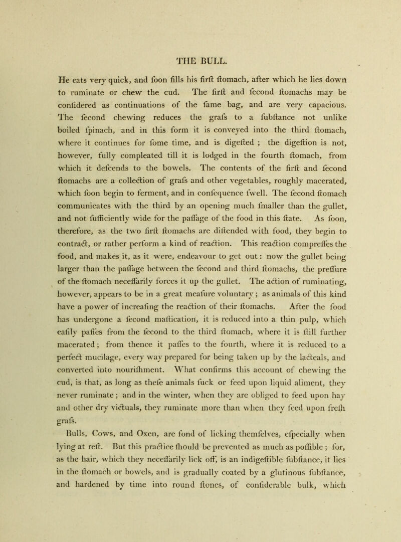 He eats very quick, and foon fills his firfl ftomach, after which he lies down to ruminate or chew the cud. The firtl and fecond tlomachs may be conlidered as continuations of the fame bag, and are very capacious. The fecond chewing reduces the grafs to a fubftance not unlike boiled fpinach, and in this form it is conveyed into the third tlomach, where it continues for fome time, and is digetled ; the digeftion is not, however, fully compleated till it is lodged in the fourth Homach, from which it defcends to the bowels. The contents of the firtl and fecond tlomachs are a colled:ion of grafs and other vegetables, roughly macerated, which foon begin to ferment, and in confequence fwell. The fecond tlomach communicates with the third by an opening much fmaller than the gullet, and not futliciently wide for the patlage of the food in this tlate. As foon, therefore, as the two firtl tlomachs are dillended with food, they begin to contradl, or rather perform a kind of reaction. This reaction compretfes the food, and makes it, as it were, endeavour to get out: now the gullet being larger than the patlage between the fecond and third tlomachs, the pretfurc of the tlomach necetlarily forces it up the gullet. The atftion of ruminating, however, appears to be in a great meafure voluntary ; as animals of this kind have a power of increafing the reaction of their tlomachs. After the food has undergone a fecond matlication, it is reduced into a thin pulp, which eatily patles from the fecond to the third tlomach, where it is tlill further macerated ; from thence it patles to the fourth, where it is reduced to a perfect mucilage, every way prepared for being taken up by the laedeals, and converted into nouritliment. What confirms this account of chewing the cud, is that, as long as thefe animals fuck or feed upon liquid aliment, they never ruminate; and in the winter, when they are obliged to feed upon hay and other dry victuals, they ruminate more than when they feed upon frelli grafs. Bulls, Cows, and Oxen, are fond of licking themfelves, efpccially when lying at rell. But this practice fiiould be prevented as much as pofiible ; for, as the hair, which they necetlarily lick off, is an indigetlible fubftance, it lies in the tlomach or bowels, and is gradually coated by a glutinous fubftance, and hardened by time into round ftoncs, of confidcrable bulk, which