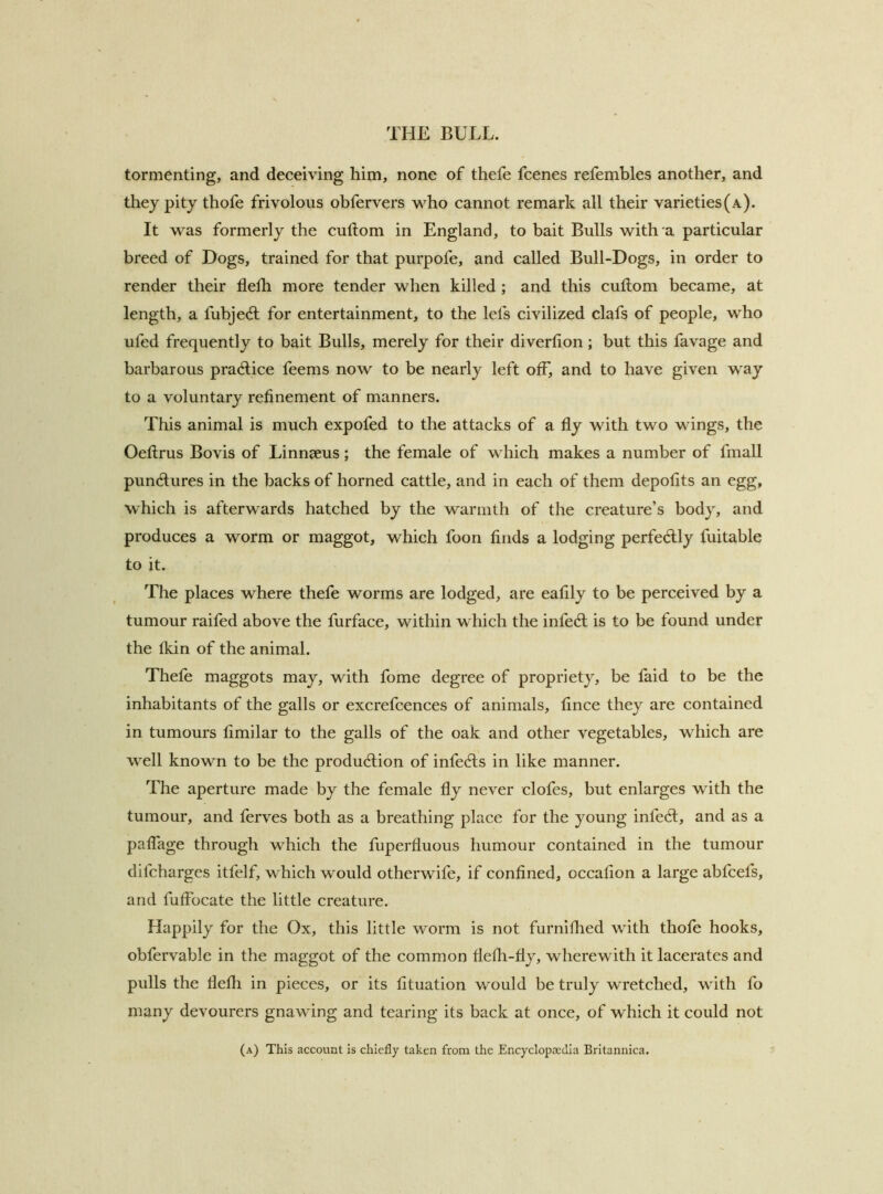 tormenting, and deceiving him, none of thefe fcenes refembles another, and they pity thofe frivolous obfervers who cannot remark all their varieties (a). It was formerly the cuftom in England, to bait Bulls with'a particular breed of Dogs, trained for that purpofe, and called Bull-Dogs, in order to render their flelli more tender when killed; and this cuftom became, at length, a fubjecft for entertainment, to the lefs civilized clafs of people, who ufed frequently to bait Bulls, merely for their diverfion; but this favage and barbarous practice feems now to be nearly left off*, and to have given way to a voluntary refinement of manners. This animal is much expofed to the attacks of a fly with two wings, the Oeftrus Bovis of Linnaeus; the female of which makes a number of fmall punctures in the backs of horned cattle, and in each of them depofits an egg, which is afterwards hatched by the warmth of the creature’s body, and produces a worm or maggot, which foon finds a lodging perfedlly fuitable to it. The places where thefe worms are lodged, are eafily to be perceived by a tumour raifed above the furface, within which the infedl is to be found under the Ikin of the animal. Thefe maggots may, with fome degree of propriety, be faid to be the inhabitants of the galls or excrefcences of animals, flnce they are contained in tumours fimilar to the galls of the oak and other vegetables, which are well known to be the produdlion of infeefts in like manner. The aperture made by the female fly never clofes, but enlarges with the tumour, and ferves both as a breathing place for the young infect, and as a paflage through which the fuperfluous humour contained in the tumour difeharges itfelf, which would otherwife, if confined, occafion a large ablcefs, and fuflbeate the little creature. Happily for the Ox, this little worm is not furniflied with thofe hooks, obfervable in the maggot of the common flefli-fly, wherewith it lacerates and pulls the flefli in pieces, or its fituation would be truly wretched, with fo many devourers gnawing and tearing its back at once, of which it could not (a) This account is chiefly taken from the Encyclopaedia Britannica.