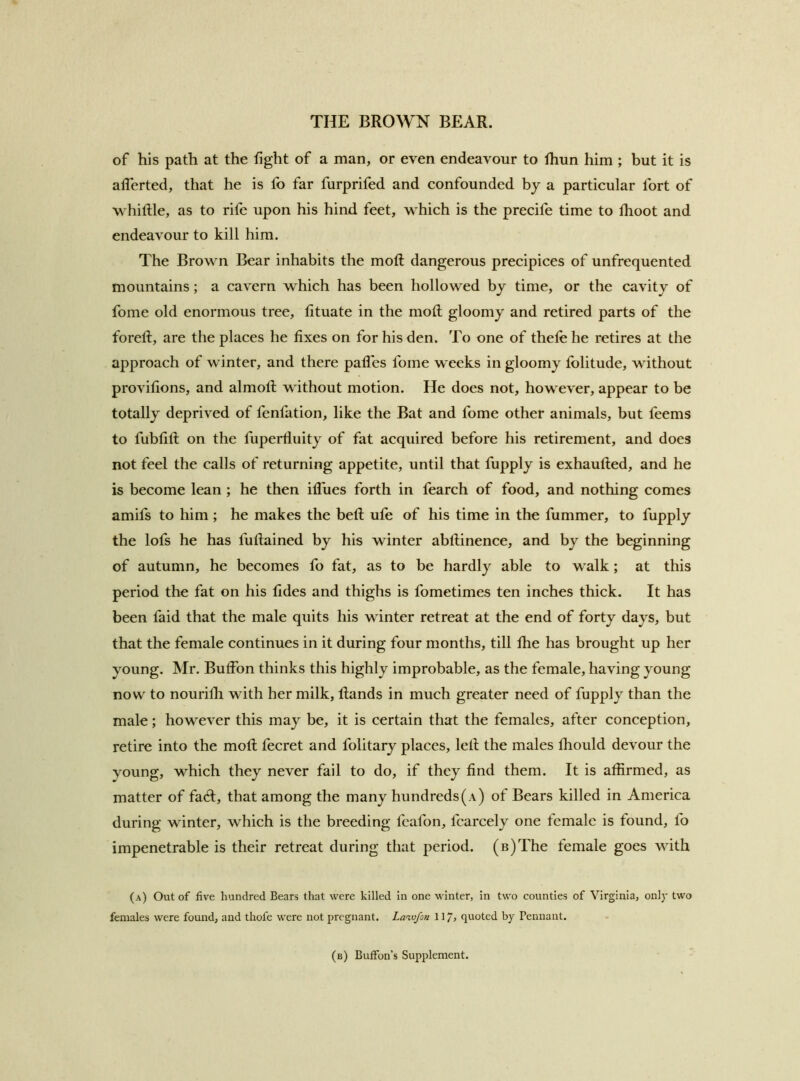 of his path at the fight of a man, or even endeavour to fhun him ; but it is allerted, that he is fo far furprifed and confounded bj a particular fort of W’hiftle, as to rife upon his hind feet, which is the precife time to Ihoot and endeavour to kill him. The Brown Bear inhabits the mod: dangerous precipices of unfrequented mountains; a cavern which has been hollowed by time, or the cavity of fome old enormous tree, tituate in the mod gloomy and retired parts of the fored, are the places he fixes on for his den. To one of thefehe retires at the approach of winter, and there palfes fome weeks in gloomy iblitude, without provifions, and almod without motion. He does not, however, appear to be totally deprived of fenfation, like the Bat and fome other animals, but feems to fubfid on the fuperfiuity of fat acquired before his retirement, and does not feel the calls of returning appetite, until that fupply is exhauded, and he is become lean ; he then ifiues forth in fearch of food, and nothing comes amifs to him ; he makes the bed ufe of his time in the dimmer, to fupply the lofs he has fudained by his winter abdinence, and by the beginning of autumn, he becomes fo fat, as to be hardly able to walk; at this period the fat on his fides and thighs is fometimes ten inches thick. It has been faid that the male quits his winter retreat at the end of forty days, but that the female continues in it during four months, till die has brought up her young. Mr. Budbn thinks this highly improbable, as the female, having young now to nourilli with her milk, dands in much greater need of fupply than the male; however this may be, it is certain that the females, after conception, retire into the mod fecret and folitary places, led the males fiiould devour the young, which they never fail to do, if they find them. It is affirmed, as matter of facd, that among the many hundreds (a) of Bears killed in America during winter, which is the breeding fcafon, fcarcely one female is found, fo impenetrable is their retreat during that period. (B)The female goes with (a) Out of five hundred Bears that were killed in one winter, in two counties of Virginia, only two females were found, and thofe were not pregnant. Lawfon 117, «luoted by Pennant. (b) Buffon’s Supplement.