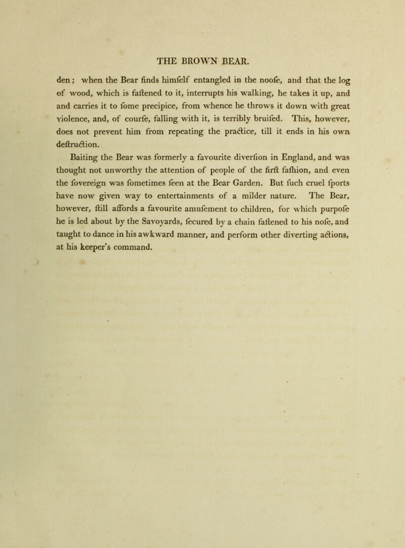 den; when the Bear finds himfelf entangled in the noofe, and that the log of wood, which is fafiened to it, interrupts his walking, he takes it up, and and carries it to fome precipice, from whence he throws it down with great violence, and, of courfe, falling with it, is terribly bruifed. This, however, does not prevent him from repeating the practice, till it ends in his own deftrudtion. Baiting the Bear was formerly a favourite diverfion in England, and was thought not unworthy the attention of people of the firfl: falhion, and even the fovereign was fometimes feen at the Bear Garden. But fuch cruel Iports have now given way to entertainments of a milder nature. The Bear, however, tlill affords a favourite amufement to children, for which purpofe he is led about by the Savoyards, fecured by a chain fafiened to his nofe, and taught to dance in his awkward manner, and perform other diverting actions, at his keeper’s command.
