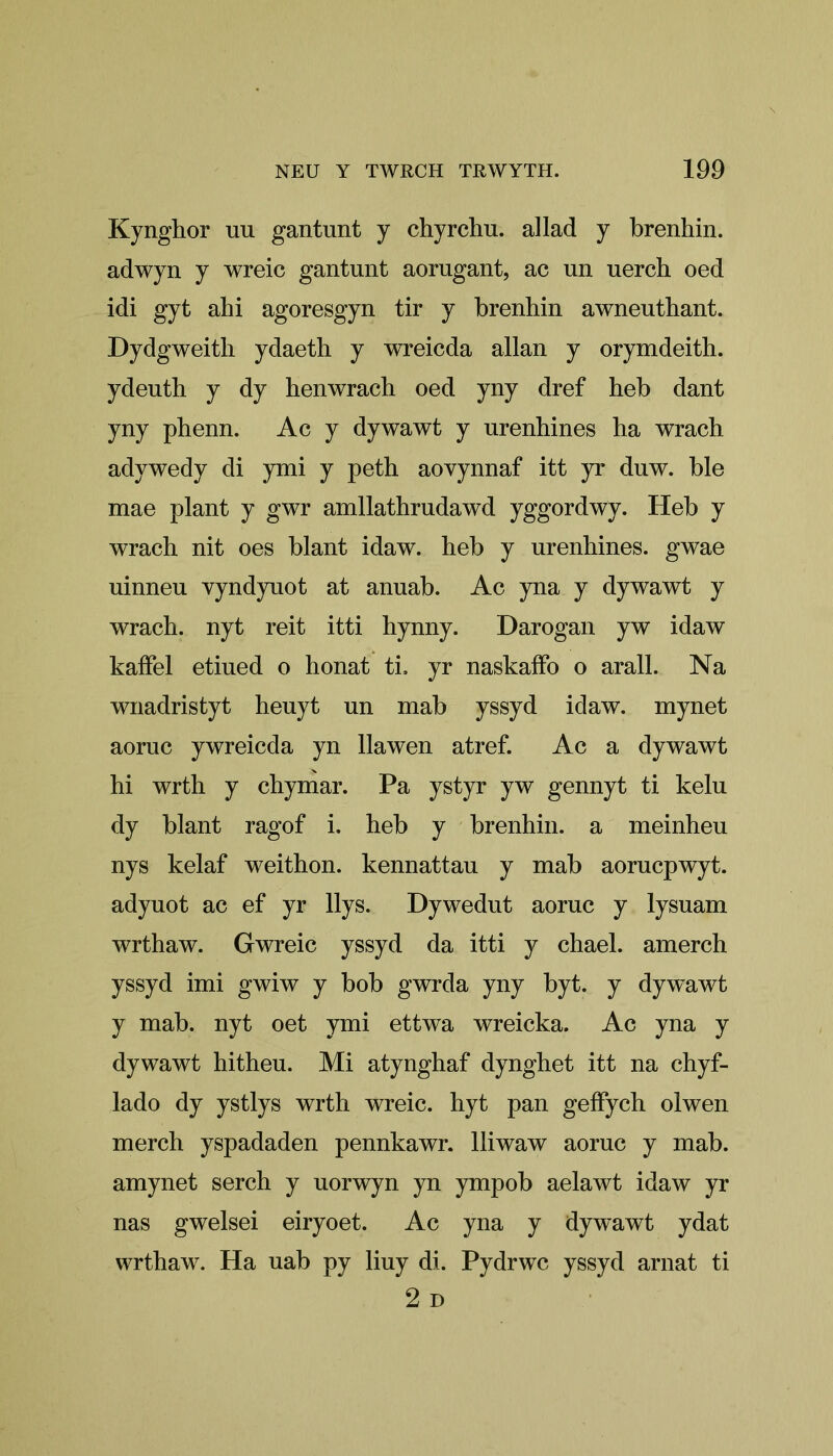 Kynghor uu gantunt y chyrchu. allad y brenhin. adwyn y wreic gantunt aorugant, ac un uerch oed idi gyt ahi agoresgyn tir y brenhin awneuthant. Dydgweith ydaeth y wreicda allan y orymdeith. ydenth y dy henwrach oed yny dref heb dant yny phenn. Ac y dywawt y urenhines ha wrach adywedy di ymi y peth aovynnaf itt yr duw. ble mae plant y gwr amllathrudawd yggordwy. Heb y wrach nit oes blant idaw. heb y urenhines. gwae uinneu vyndyuot at anuab. Ac yna y dywawt y wrach. nyt reit itti hynny. Darogan yw idaw kaffel etiued o honat ti. yr naskaffo o arall. Na wnadristyt heuyt un mab yssyd idaw. mynet aoruc ywreicda yn llawen atref. Ac a dywawt hi wrth y chymar. Pa ystyr yw gennyt ti kelu dy blant ragof i. heb y brenhin. a meinheu nys kelaf weithon. kennattau y mab aorucpwyt. adyuot ac ef yr llys. Dywedut aoruc y lysuam wrthaw. Gwreic yssyd da itti y chael. amerch yssyd imi gwiw y bob gwrda yny byt. y dywawt y mab. nyt oet ymi ettwa wreicka. Ac yna y dywawt hitheu. Mi atynghaf dynghet itt na chyf- lado dy ystlys wrth wreic. hyt pan geffych olwen merch yspadaden pennkawr. lliwaw aoruc y mab. amynet serch y uorwyn yn ympob aelawt idaw yr nas gwelsei eiryoet. Ac yna y dywawt ydat wrthaw. Ha uab py liuy di. Pydrwc yssyd arnat ti 2 D